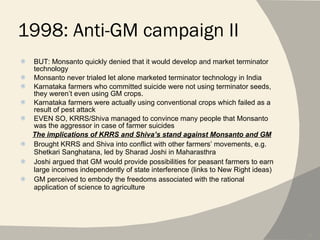 1998: Anti-GM campaign II BUT: Monsanto quickly denied that it would develop and market terminator technology Monsanto never trialed let alone marketed terminator technology in India Karnataka farmers who committed suicide were not using terminator seeds, they weren’t even using GM crops. Karnataka farmers were actually using conventional crops which failed as a result of pest attack EVEN SO, KRRS/Shiva managed to convince many people that Monsanto was the aggressor in case of farmer suicides The implications of KRRS and Shiva’s stand against Monsanto and GM Brought KRRS and Shiva into conflict with other farmers’ movements, e.g. Shetkari Sanghatana, led by Sharad Joshi in Maharasthra Joshi argued that GM would provide possibilities for peasant farmers to earn large incomes independently of state interference (links to New Right ideas) GM perceived to embody the freedoms associated with the rational application of science to agriculture 