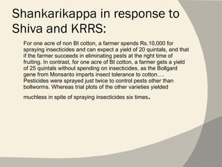 Shankarikappa in response to Shiva and KRRS: For one acre of non Bt cotton, a farmer spends Rs.10,000 for spraying insecticides and can expect a yield of 20 quintals, and that if the farmer succeeds in eliminating pests at the right time of fruiting. In contrast, for one acre of Bt cotton, a farmer gets a yield of 25 quintals without spending on insecticides, as the Bollgard gene from Monsanto imparts insect tolerance to cotton…. Pesticides were sprayed just twice to control pests other than bollworms. Whereas trial plots of the other varieties yielded muchless in spite of spraying insecticides six times . 
