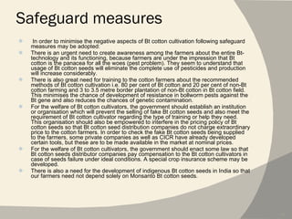 Safeguard measures In order to minimise the negative aspects of Bt cotton cultivation following safeguard measures may be adopted: There is an urgent need to create awareness among the farmers about the entire Bt-technology and its functioning, because farmers are under the impression that Bt cotton is the panacea for all the woes (pest problem). They seem to understand that usage of Bt cotton seeds will eliminate the complete use of pesticides and production will increase considerably. There is also great need for training to the cotton farmers about the recommended methods of Bt cotton cultivation i.e. 80 per cent of Bt cotton and 20 per cent of non-Bt cotton farming and 3 to 3.5 metre border plantation of non-Bt cotton in Bt cotton field. This minimises the chance of development of resistance in bollworm pests against the Bt gene and also reduces the chances of genetic contamination. For the welfare of Bt cotton cultivators, the government should establish an institution or organisation which will prevent the selling of fake Bt cotton seeds and also meet the requirement of Bt cotton cultivator regarding the type of training or help they need. This organisation should also be empowered to interfere in the pricing policy of Bt cotton seeds so that Bt cotton seed distribution companies do not charge extraordinary price to the cotton farmers. In order to check the fake Bt cotton seeds being supplied to the farmers, some private companies as well as CICR have already developed certain tools, but these are to be made available in the market at nominal prices. For the welfare of Bt cotton cultivators, the government should enact some law so that Bt cotton seeds distributor companies pay compensation to the Bt cotton cultivators in case of seeds failure under ideal conditions. A special crop insurance scheme may be developed. There is also a need for the development of indigenous Bt cotton seeds in India so that our farmers need not depend solely on Monsanto Bt cotton seeds. 