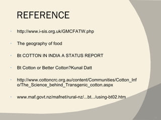 REFERENCE http://www.i-sis.org.uk/GMCFATW.php The geography of food Bt COTTON IN INDIA A STATUS REPORT Bt Cotton or Better Cotton?Kunal Datt http://www.cottoncrc.org.au/content/Communities/Cotton_Info/The_Science_behind_Transgenic_cotton.aspx www.maf.govt.nz/mafnet/rural-nz/...bt.../using-bt02.htm 