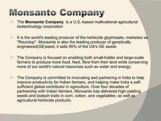 The  Monsanto Company   is a U.S.-based multinational agricultural biotechnology corporation  It is the world's leading producer of the herbicide glyphosate, marketed as "Roundup". Monsanto is also the leading producer of genetically engineered(GE)seed; it sells 90% of the US's GE seeds The Company is focused on enabling both small-holder and large-scale farmers to produce more food, feed, fibre from their land while conserving more of our world's natural resources such as water and energy.  The Company is committed to innovating and partnering in India to help improve productivity for Indian farmers, and helping make India a self-sufficient global contributor in agriculture. Over four decades of partnership with Indian farmers, Monsanto has delivered high-yielding seeds and biotech traits in corn, cotton, and vegetables; as well as agricultural herbicide products. 