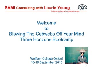 Robust decisions in uncertain times
SAMI Consulting with Laurie Young
1
Welcome
to
Blowing The Cobwebs Off Your Mind
Three Horizons Bootcamp
Wolfson College Oxford
18-19 September 2013
 