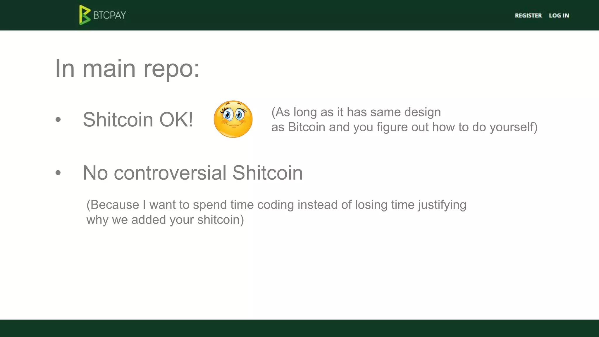 In main repo:
• Shitcoin OK!
(As long as it has same design
as Bitcoin and you figure out how to do yourself)
• No controversial Shitcoin
(Because I want to spend time coding instead of losing time justifying
why we added your shitcoin)
 