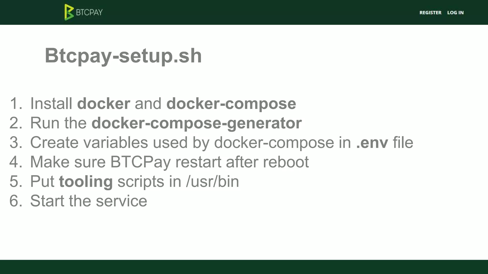 Btcpay-setup.sh
1. Install docker and docker-compose
2. Run the docker-compose-generator
3. Create variables used by docker-compose in .env file
4. Make sure BTCPay restart after reboot
5. Put tooling scripts in /usr/bin
6. Start the service
 