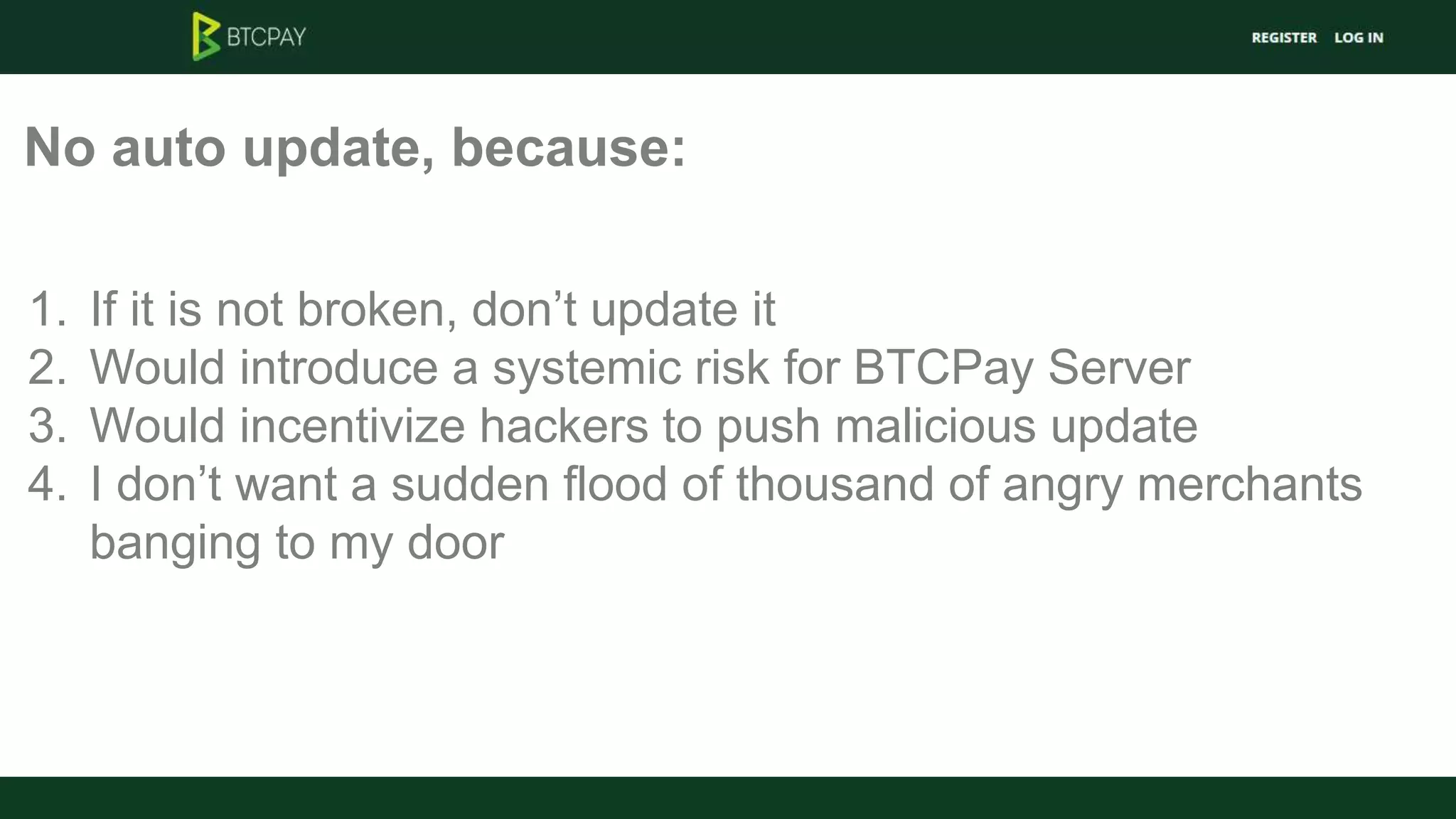 No auto update, because:
1. If it is not broken, don’t update it
2. Would introduce a systemic risk for BTCPay Server
3. Would incentivize hackers to push malicious update
4. I don’t want a sudden flood of thousand of angry merchants
banging to my door
 