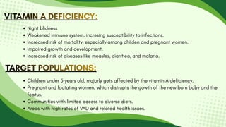 VITAMIN A DEFICIENCY:
VITAMIN A DEFICIENCY:
VITAMIN A DEFICIENCY:
Night blidness
Weakened immune system, incresing susceptibility to infections.
Increased risk of mortality, especially among childen and pregnant women.
Impaired growth and development.
Increased risk of diseases like measles, diarrhea, and malaria.
TARGET POPULATIONS:
TARGET POPULATIONS:
TARGET POPULATIONS:
Children under 5 years old, majorly gets affected by the vitamin A deficiency.
Pregnant and lactating women, which distrupts the gowth of the new born baby and the
featus.
Communities with limited access to diverse diets.
Areas with high rates of VAD and related health issues.
 