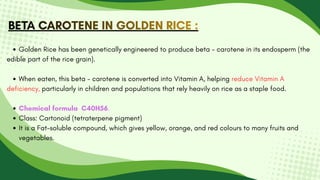 BETA CAROTENE IN GOLDEN RICE :
BETA CAROTENE IN GOLDEN RICE :
BETA CAROTENE IN GOLDEN RICE :
Golden Rice has been genetically engineered to produce beta - carotene in its endosperm (the
edible part of the rice grain).
When eaten, this beta - carotene is converted into Vitamin A, helping reduce Vitamin A
deficiency, particularly in children and populations that rely heavily on rice as a staple food.
Chemical formula C40H56.
Class: Cartonoid (tetraterpene pigment)
It is a Fat-soluble compound, which gives yellow, orange, and red colours to many fruits and
vegetables.
 