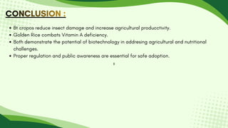CONCLUSION :
CONCLUSION :
CONCLUSION :
B
Bt cropos reduce insect damage and increase agricultural producctivity.
Golden Rice combats Vitamin A deficiency.
Both demonstrate the potential of biotechnology in addresing agricultural and nutritional
challenges.
Proper regulation and public awareness are essential for safe adoption.
 