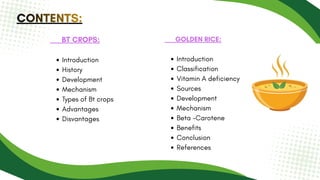 CONTENTS:
CONTENTS:
CONTENTS:
BT CROPS:
Introduction
History
Development
Mechanism
Types of Bt crops
Advantages
Disvantages
GOLDEN RICE:
Introduction
Classification
Vitamin A deficiency
Sources
Development
Mechanism
Beta -Carotene
Benefits
Conclusion
References
 