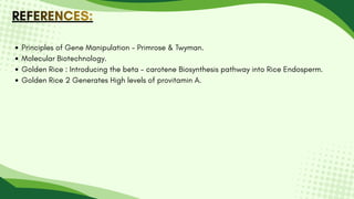 REFERENCES:
REFERENCES:
REFERENCES:
Principles of Gene Manipulation - Primrose & Twyman.
Molecular Biotechnology.
Golden Rice : Introducing the beta - carotene Biosynthesis pathway into Rice Endosperm.
Golden Rice 2 Generates High levels of provitamin A.
 