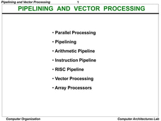 Pipelining and Vector Processing 1
PIPELINING AND VECTOR PROCESSING
Computer Organization Computer Architectures Lab
• Parallel Processing
• Pipelining
• Arithmetic Pipeline
• Instruction Pipeline
• RISC Pipeline
• Vector Processing
• Array Processors
 