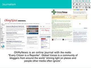 OhMyNews is an online journal with  the motto  "Every Citizen is a Reporter“. Global Voices is a community of bloggers from around the world “shining light on places and people other media often ignore”. Journalism 
