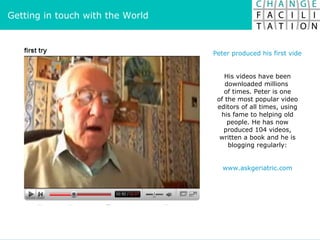 Peter produced his first videos in 2006. Within one week, he was no.1 on YouTube His videos have been downloaded millions  of times. Peter is one of the most popular video editors of all times, using his fame to helping old people. He has now produced 104 videos, written a book and he is blogging regularly: www.askgeriatric.com Getting in touch with the World 