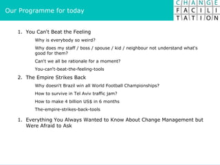 Our Programme for today You Can‘t Beat the Feeling Why is everybody so weird? Why does my staff / boss / spouse / kid / neighbour not understand what‘s good for them? Can‘t we all be rationale for a moment? You-can‘t-beat-the-feeling-tools 2.  The Empire Strikes Back Why doesn‘t Brazil win all World Football Championships? How to survive in Tel Aviv traffic jam? How to make 4 billion US$ in 6 months The-empire-strikes-back-tools Everything You Always Wanted to Know About Change Management but Were Afraid to Ask 