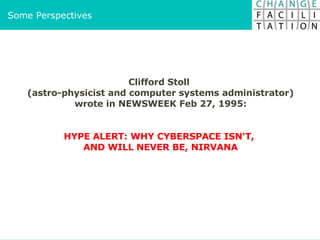 Clifford Stoll  (astro-physicist and computer systems administrator) wrote in NEWSWEEK Feb 27, 1995: HYPE ALERT: WHY CYBERSPACE ISN'T,  AND WILL NEVER BE, NIRVANA Some Perspectives 