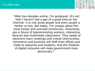 “ After two decades online, I'm perplexed. It's not that I haven't had a gas of a good time on the Internet. I've met great people and even caught a hacker or two. But today, I'm uneasy about this most trendy and oversold community. Visionaries see a future of telecommuting workers, interactive libraries and multimedia classrooms. They speak of electronic town meetings and virtual communities. Commerce and business will shift from offices and malls to networks and modems. And the freedom of digital networks will make government more democratic.”  12 years ago 