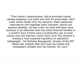 “ Then there's cyberbusiness. We're promised instant catalog shopping--just point and click for great deals. We'll order airline tickets over the network, make restaurant reservations and negotiate sales contracts. Stores will become obselete. So how come my local mall does more business in an afternoon than the entire Internet handles in a month? Even if there were a trustworthy way to send money over the Internet--which there isn't--the network is missing a most essential ingredient of capitalism: salespeople.  Yet Nicholas Negroponte, director of the MIT Media Lab, predicts that we'll soon buy books and newspapers straight over the Intenet. Uh, sure.“ 