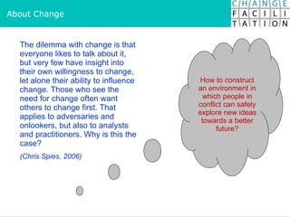 About Change The dilemma with change is that everyone likes to talk about it, but very few have insight into their own willingness to change, let alone their ability to influence change. Those who see the need for change often want others to change first. That applies to adversaries and onlookers, but also to analysts and practitioners. Why is this the case?  (Chris Spies, 2006) How to construct an environment in which people in conflict can safely explore new ideas towards a better future? 