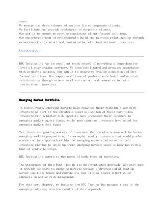 years.
We manage the share schemes of various listed corporate clients.
We facilitate and provide assistance to corporate clients.
Our aim is to ensure we provide consistent client focused solutions.
Our experienced team of professionals build and maintain relationships through
extensive client contact and communication with institutional investors.
Corporate
BTC Trading Inc has an excellent track record of providing a comprehensive
level of stockbroking services. We have facilitated and provided assistance
with corporate actions. Our aim is to ensure we provide consistent client
focused solutions. Our experienced team of professionals build and maintain
relationships through extensive client contact and communication with
institutional investors.
Emerging Market Portfolio
In recent years, emerging markets have regained their rightful place with
investors as part of the strategic asset allocation of their portfolios.
Investors with a higher risk appetite have increased their exposure to
emerging market equity funds, while more cautious investors have opted for
emerging market debt funds.
Yet, there are growing numbers of investors that require a more all-inclusive
emerging markets proposition, for example, equity investors that would prefer
a more cautious approach within the emerging markets universe, or debt
investors wishing to spice up their emerging markets asset allocation with a
hint of equity holdings.
BTC Trading Inc caters to the needs of both types of investors.
The uniqueness of this Fund lies in its differentiated approach. Not only does
it provide exposure to emerging markets through a diversified allocation
across equities, bonds and currencies, but it also places a particular
emphasis on active risk management.
For this next chapter, we focus on how BTC Trading Inc manages risks in the
emerging universe, and the results of this approach.
 