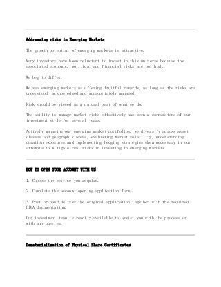 Addressing risks in Emerging Markets
The growth potential of emerging markets is attractive.
Many investors have been reluctant to invest in this universe because the
associated economic, political and financial risks are too high.
We beg to differ.
We see emerging markets as offering fruitful rewards, as long as the risks are
understood, acknowledged and appropriately managed.
Risk should be viewed as a natural part of what we do.
The ability to manage market risks effectively has been a cornerstone of our
investment style for several years.
Actively managing our emerging market portfolios, we diversify across asset
classes and geographic areas, evaluating market volatility, understanding
duration exposures and implementing hedging strategies when necessary in our
attempts to mitigate real risks in investing in emerging markets.
HOW TO OPEN YOUR ACCOUNT WITH US
1. Choose the service you require.
2. Complete the account opening application form.
3. Post or hand deliver the original application together with the required
FICA documentation.
Our investment team is readily available to assist you with the process or
with any queries.
Dematerialization of Physical Share Certificates
 