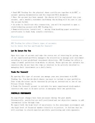 • Send BTC Trading Inc the physical share certificate together with BTC’s
account opening documentation and the required FICA documents
• Once the account has been opened, the shares will be registered into your
account, and a monthly statement confirming the holding will be sent to you
the account holder.
• In order to facilitate this transaction, you will be required to open a
stock brokering account with BTC Trading Inc.
• Dematerialization (securities) – moving from handling paper securities
certificates to book form, usually electronic.
Portfolios
BTC Trading Inc offers 2 basic types of accounts:
Let Us Invest For You and Trade For Yourself
Let Us Invest For You
Open this type of account and take the stress out of investing by giving one
of our experienced portfolio managers the discretion to manage your investment
according to your predefined investment objectives. BTC Trading Inc offers a
range of model portfolios from which to choose. These options are suitable for
investors who do not have the time or interest to be actively involved in
managing their investments on a daily basis.
Trade For Yourself
By opening this type of account you manage your own investment with BTC
Trading Inc. You decide which shares you want to include in your portfolio.
Your trade decisions can be executed by giving an instruction to one of our
Private Client Traders.
A Trade For Yourself account is suitable for more experienced stock market
investors who want to be more active in managing their own portfolios.
PORTFOLIO PERFORMANCE
No significant changes have been necessary during the past month.
Strategically, portfolios are well positioned and our objective remains to add
incremental value through time.
We expect both the high level of uncertainty in the investment environment and
the high level of financial market volatility to persist. It follows that we
will continue to closely monitor portfolio positioning and risk exposures.
 