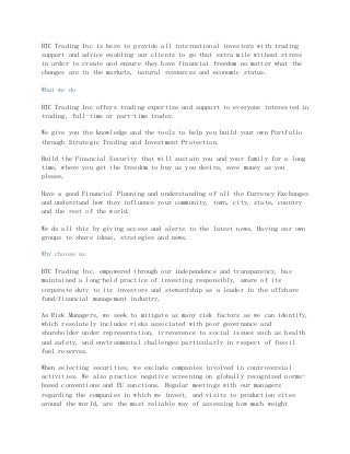 BTC Trading Inc is here to provide all international investors with trading
support and advice enabling our clients to go that extra mile without stress
in order to create and ensure they have financial freedom no matter what the
changes are in the markets, natural resources and economic status.
What we do
BTC Trading Inc offers trading expertise and support to everyone interested in
trading, full-time or part-time trader.
We give you the knowledge and the tools to help you build your own Portfolio
through Strategic Trading and Investment Protection.
Build the Financial Security that will sustain you and your family for a long
time, where you get the freedom to buy as you desire, save money as you
please.
Have a good Financial Planning and understanding of all the Currency Exchanges
and understand how they influence your community, town, city, state, country
and the rest of the world.
We do all this by giving access and alerts to the latest news. Having our own
groups to share ideas, strategies and news.
Why choose us
BTC Trading Inc, empowered through our independence and transparency, has
maintained a long-held practice of investing responsibly, aware of its
corporate duty to its investors and stewardship as a leader in the offshore
fund/financial management industry.
As Risk Managers, we seek to mitigate as many risk factors as we can identify,
which resolutely includes risks associated with poor governance and
shareholder under representation, irreverence to social issues such as health
and safety, and environmental challenges particularly in respect of fossil
fuel reserves.
When selecting securities, we exclude companies involved in controversial
activities. We also practice negative screening on globally recognized norms-
based conventions and EU sanctions. Regular meetings with our managers
regarding the companies in which we invest, and visits to production sites
around the world, are the most reliable way of assessing how much weight
 