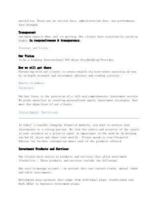 portfolios. There are no initial fees, administration fees, nor performance
fees charged.
Transparent
you know exactly what you’re getting. Our clients have consistently rated us
highly in responsiveness & transparency.
Strategy and Vision
Our Vision
to be a Leading International Off-shore Stockbroking Provider.
How we will get there
Partnering with our clients to create wealth via best-order execution driven
by in-depth research and investment advisory and trading services.
Results in numbers
Corporate
Our key focus is the provision of a full and comprehensive investment service.
We pride ourselves in creating personalized equity investment strategies that
meet the objectives of our clients.
Investment Services
In today’s rapidly changing financial markets, you want to entrust your
investments to a strong partner. We view the safety and security of the assets
in your accounts as a priority equal in importance to the work we do helping
you build, enjoy and share your wealth.. Please speak to your Financial
Advisor for further information about each of the products offered.
Investment Products and Services
Our clients have access to products and services that allow investment
flexibility . These products and services include the following:
One easy-to-manage account : an account that can contain stocks, mutual funds
and other investments.
Retirement plan accounts that range from individual plans (traditional and
Roth IRAs) to business retirement plans.
 