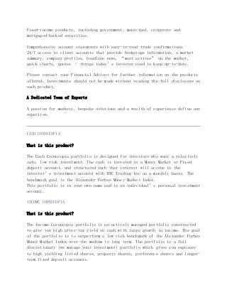 Fixed-income products, including government, municipal, corporate and
mortgaged-backed securities.
Comprehensive account statements with easy-to-read trade confirmations.
24/7 access to client accounts that provide brokerage information, a market
summary, company profiles, headline news, “most actives” on the market,
quick charts, quotes – things today’s investor need to keep up-to-date.
Please contact your Financial Advisor for further information on the products
offered. Investments should not be made without reading the full disclosure on
each product.
A Dedicated Team of Experts
A passion for markets, bespoke solutions and a wealth of experience define our
expertise.
CASH CORNUCOPIA
What is this product?
The Cash Cornucopia portfolio is designed for investors who want a relatively
safe, low risk investment. The cash is invested in a Money Market or Fixed
deposit account, and structured such that interest will accrue in the
investor’s investment account with BTC Trading Inc on a monthly basis. The
benchmark goal is the Alexander Forbes Money Market Index.
This portfolio is in your own name and is an individual’s personal investment
account.
INCOME CORNUCOPIA
What is this product?
The Income Cornucopia portfolio is an actively managed portfolio constructed
to give you high after-tax yield on cash with large growth in income. The goal
of the portfolio is to outperform a low risk benchmark of the Alexander Forbes
Money Market Index over the medium to long term. The portfolio is a full
discretionary (we manage your investment) portfolio which gives you exposure
to high yielding listed shares, property shares, preference shares and longer-
term fixed deposit accounts.
 