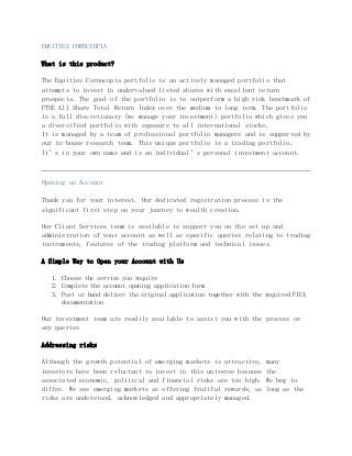 EQUITIES CORNUCOPIA
What is this product?
The Equities Cornucopia portfolio is an actively managed portfolio that
attempts to invest in undervalued listed shares with excellent return
prospects. The goal of the portfolio is to outperform a high risk benchmark of
FTSE All Share Total Return Index over the medium to long term. The portfolio
is a full discretionary (we manage your investment) portfolio which gives you
a diversified portfolio with exposure to all international stocks.
It is managed by a team of professional portfolio managers and is supported by
our in-house research team. This unique portfolio is a trading portfolio.
It’s in your own name and is an individual’s personal investment account.
Opening an Account
Thank you for your interest. Our dedicated registration process is the
significant first step on your journey to wealth creation.
Our Client Services team is available to support you on the set up and
administration of your account as well as specific queries relating to trading
instruments, features of the trading platform and technical issues.
A Simple Way to Open your Account with Us
1. Choose the service you require
2. Complete the account opening application form
3. Post or hand deliver the original application together with the required FICA
documentation
Our investment team are readily available to assist you with the process or
any queries
Addressing risks
Although the growth potential of emerging markets is attractive, many
investors have been reluctant to invest in this universe because the
associated economic, political and financial risks are too high. We beg to
differ. We see emerging markets as offering fruitful rewards, as long as the
risks are understood, acknowledged and appropriately managed.
 