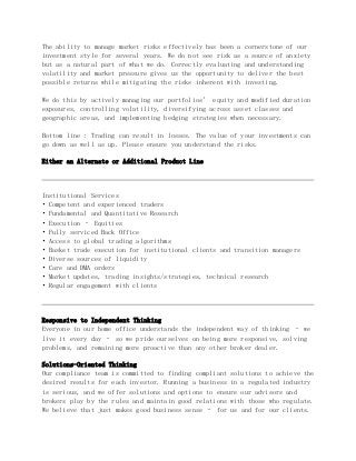 The ability to manage market risks effectively has been a cornerstone of our
investment style for several years. We do not see risk as a source of anxiety
but as a natural part of what we do. Correctly evaluating and understanding
volatility and market pressure gives us the opportunity to deliver the best
possible returns while mitigating the risks inherent with investing.
We do this by actively managing our portfolios’ equity and modified duration
exposures, controlling volatility, diversifying across asset classes and
geographic areas, and implementing hedging strategies when necessary.
Bottom line : Trading can result in losses. The value of your investments can
go down as well as up. Please ensure you understand the risks.
Either an Alternate or Additional Product Line
Institutional Services
• Competent and experienced traders
• Fundamental and Quantitative Research
• Execution – Equities
• Fully serviced Back Office
• Access to global trading algorithms
• Basket trade execution for institutional clients and transition managers
• Diverse sources of liquidity
• Care and DMA orders
• Market updates, trading insights/strategies, technical research
• Regular engagement with clients
Responsive to Independent Thinking
Everyone in our home office understands the independent way of thinking – we
live it every day – so we pride ourselves on being more responsive, solving
problems, and remaining more proactive than any other broker dealer.
Solutions-Oriented Thinking
Our compliance team is committed to finding compliant solutions to achieve the
desired results for each investor. Running a business in a regulated industry
is serious, and we offer solutions and options to ensure our advisors and
brokers play by the rules and maintain good relations with those who regulate.
We believe that just makes good business sense – for us and for our clients.
 