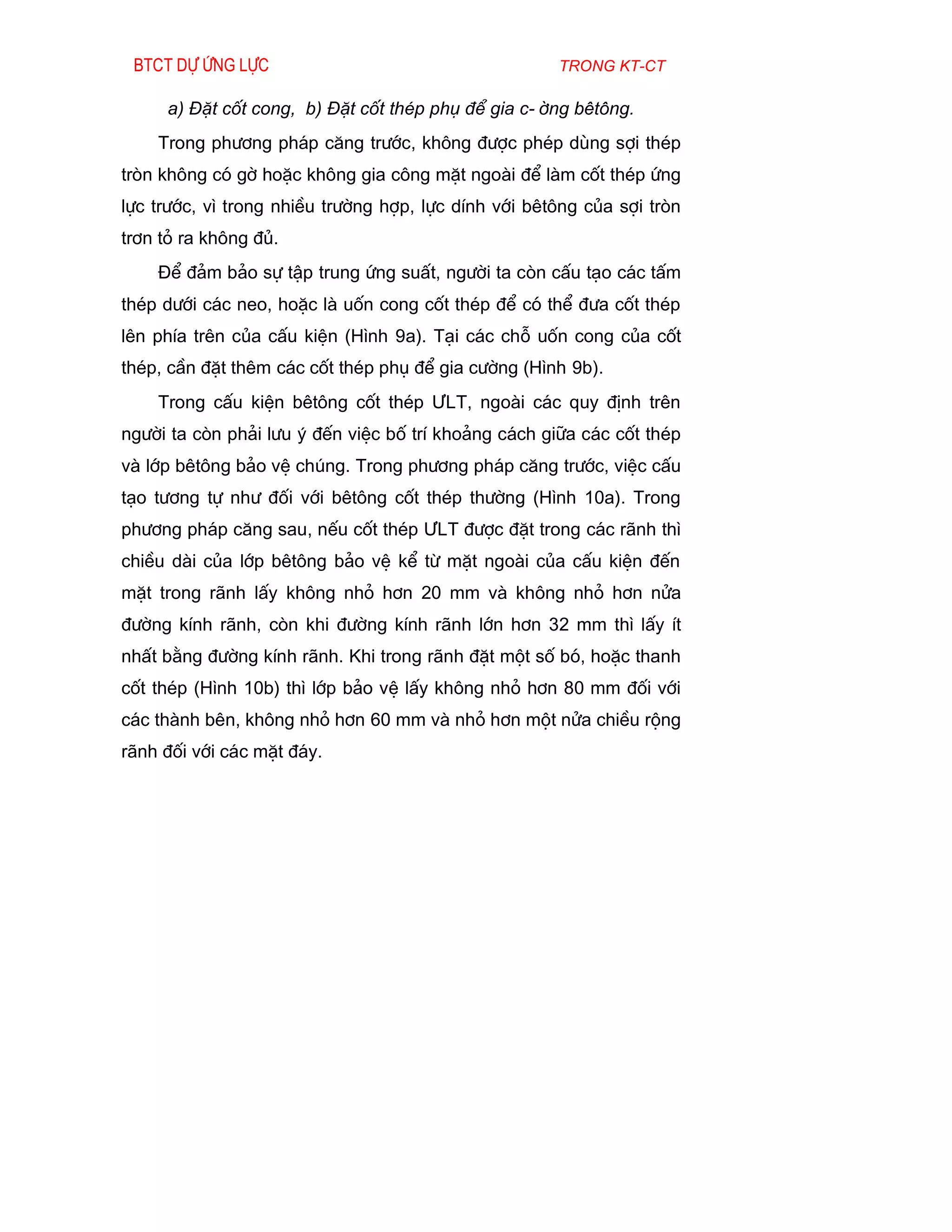 Btct dù øng lùc                                      trong kt-ct

     a) §Æt cèt cong, b) §Æt cèt thÐp phô ®Ó gia c-êng bªt«ng.
    Trong ph­¬ng ph¸p c¨ng tr­íc, kh«ng ®­îc phÐp dïng sîi thÐp
trßn kh«ng cã gê hoÆc kh«ng gia c«ng mÆt ngoµi ®Ó lµm cèt thÐp øng
lùc tr­íc, v× trong nhiÒu tr­êng hîp, lùc dÝnh víi bªt«ng cña sîi trßn
tr¬n tá ra kh«ng ®ñ.
    §Ó ®¶m b¶o sù tËp trung øng suÊt, ng­êi ta cßn cÊu t¹o c¸c tÊm
thÐp d­íi c¸c neo, hoÆc lµ uèn cong cèt thÐp ®Ó cã thÓ ®­a cèt thÐp
lªn phÝa trªn cña cÊu kiÖn (H×nh 9a). T¹i c¸c chç uèn cong cña cèt
thÐp, cÇn ®Æt thªm c¸c cèt thÐp phô ®Ó gia c­êng (H×nh 9b).
    Trong cÊu kiÖn bªt«ng cèt thÐp ¦LT, ngoµi c¸c quy ®Þnh trªn
ng­êi ta cßn ph¶i l­u ý ®Õn viÖc bè trÝ kho¶ng c¸ch gi÷a c¸c cèt thÐp
vµ líp bªt«ng b¶o vÖ chóng. Trong ph­¬ng ph¸p c¨ng tr­íc, viÖc cÊu
t¹o t­¬ng tù nh­ ®èi víi bªt«ng cèt thÐp th­êng (H×nh 10a). Trong
ph­¬ng ph¸p c¨ng sau, nÕu cèt thÐp ¦LT ®­îc ®Æt trong c¸c r·nh th×
chiÒu dµi cña líp bªt«ng b¶o vÖ kÓ tõ mÆt ngoµi cña cÊu kiÖn ®Õn
mÆt trong r·nh lÊy kh«ng nhá h¬n 20 mm vµ kh«ng nhá h¬n nöa
®­êng kÝnh r·nh, cßn khi ®­êng kÝnh r·nh lín h¬n 32 mm th× lÊy Ýt
nhÊt b»ng ®­êng kÝnh r·nh. Khi trong r·nh ®Æt mét sè bã, hoÆc thanh
cèt thÐp (H×nh 10b) th× líp b¶o vÖ lÊy kh«ng nhá h¬n 80 mm ®èi víi
c¸c thµnh bªn, kh«ng nhá h¬n 60 mm vµ nhá h¬n mét nöa chiÒu réng
r·nh ®èi víi c¸c mÆt ®¸y.
 