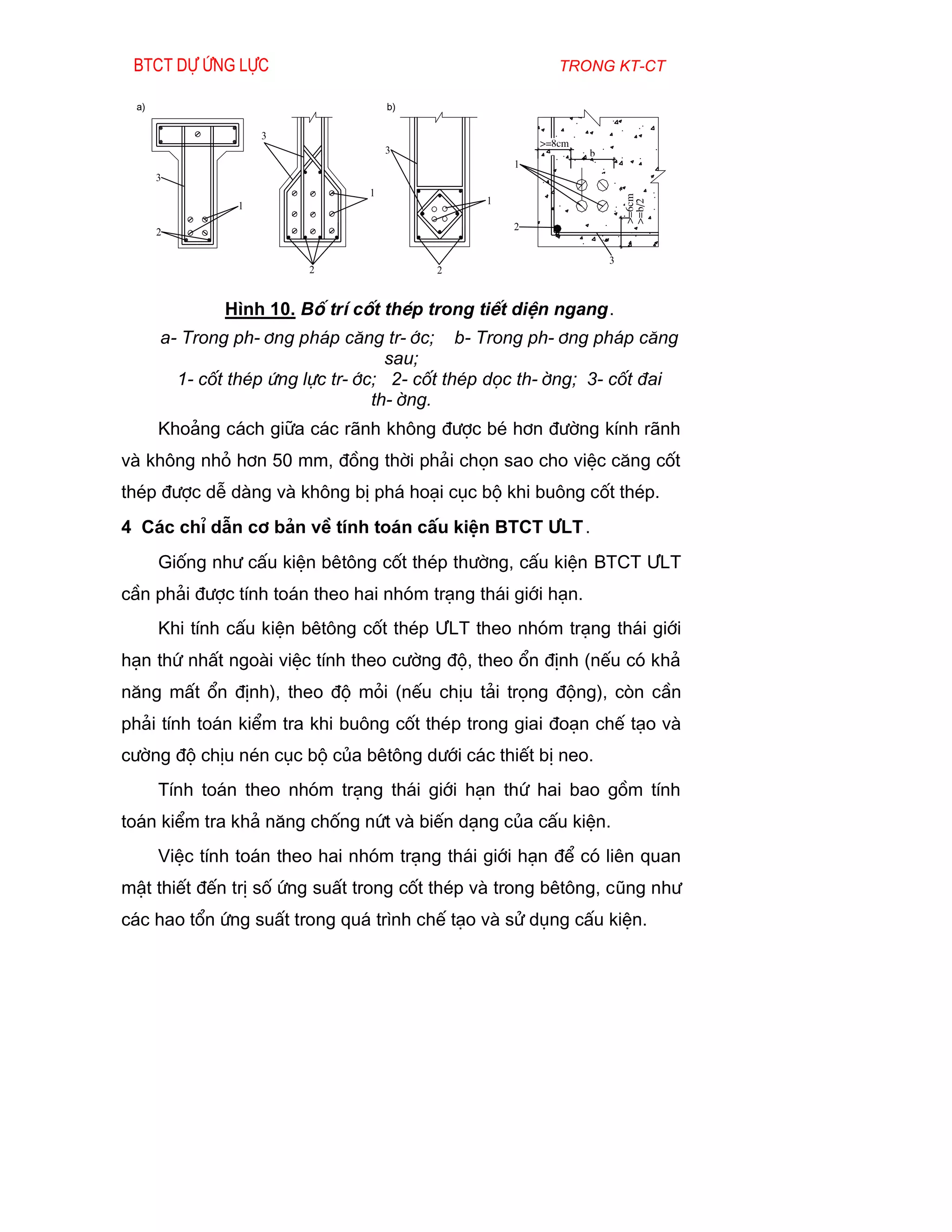 Btct dù øng lùc                                         trong kt-ct

 a)                                b)

                   3
                                                      >=8cm
                                   3                          b
                                                  1
      3
                               1
                                              1




                                                                      >=6cm
               1




                                                                      >=b/2
                                                  2
      2

                                                                  3
                        2               2


              H×nh 10. Bè trÝ cèt thÐp trong tiÕt diÖn ngang.
      a- Trong ph-¬ng ph¸p c¨ng tr-íc; b- Trong ph-¬ng ph¸p c¨ng
                                   sau;
        1- cèt thÐp øng lùc tr-íc; 2- cèt thÐp däc th-êng; 3- cèt ®ai
                                 th-êng.
      Kho¶ng c¸ch gi÷a c¸c r·nh kh«ng ®­îc bÐ h¬n ®­êng kÝnh r·nh
vµ kh«ng nhá h¬n 50 mm, ®ång thêi ph¶i chän sao cho viÖc c¨ng cèt
thÐp ®­îc dÔ dµng vµ kh«ng bÞ ph¸ ho¹i côc bé khi bu«ng cèt thÐp.
4 C¸c chØ dÉn c¬ b¶n vÒ tÝnh to¸n cÊu kiÖn BTCT ¦LT .
      Gièng nh­ cÊu kiÖn bªt«ng cèt thÐp th­êng, cÊu kiÖn BTCT ¦LT
cÇn ph¶i ®­îc tÝnh to¸n theo hai nhãm tr¹ng th¸i giíi h¹n.
      Khi tÝnh cÊu kiÖn bªt«ng cèt thÐp ¦LT theo nhãm tr¹ng th¸i giíi
h¹n thø nhÊt ngoµi viÖc tÝnh theo c­êng ®é, theo æn ®Þnh (nÕu cã kh¶
n¨ng mÊt æn ®Þnh), theo ®é mái (nÕu chÞu t¶i träng ®éng), cßn cÇn
ph¶i tÝnh to¸n kiÓm tra khi bu«ng cèt thÐp trong giai ®o¹n chÕ t¹o vµ
c­êng ®é chÞu nÐn côc bé cña bªt«ng d­íi c¸c thiÕt bÞ neo.
      TÝnh to¸n theo nhãm tr¹ng th¸i giíi h¹n thø hai bao gåm tÝnh
to¸n kiÓm tra kh¶ n¨ng chèng nøt vµ biÕn d¹ng cña cÊu kiÖn.
      ViÖc tÝnh to¸n theo hai nhãm tr¹ng th¸i giíi h¹n ®Ó cã liªn quan
mËt thiÕt ®Õn trÞ sè øng suÊt trong cèt thÐp vµ trong bªt«ng, còng nh­
c¸c hao tæn øng suÊt trong qu¸ tr×nh chÕ t¹o vµ sö dông cÊu kiÖn.
 