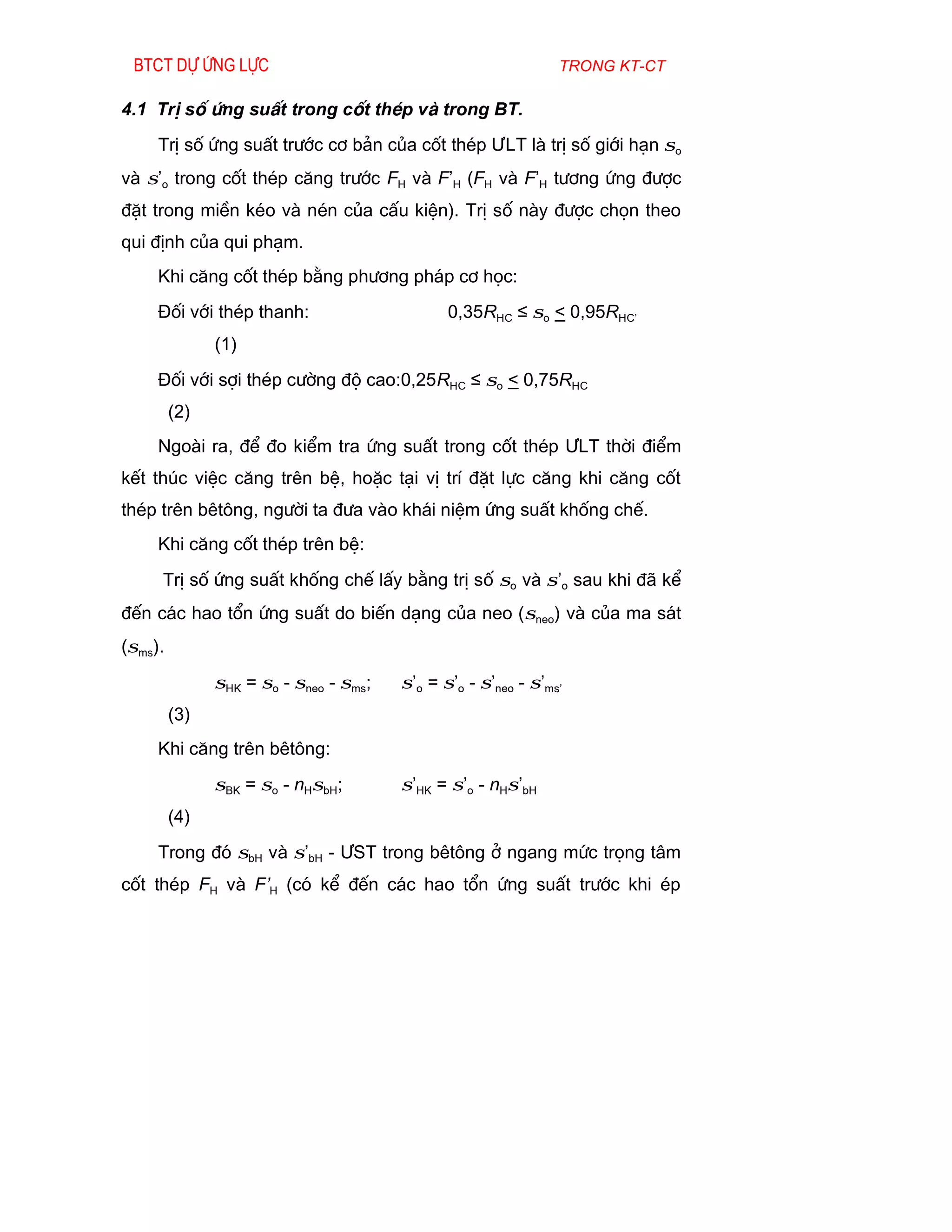 Btct dù øng lùc                                                trong kt-ct

4.1 TrÞ sè øng suÊt trong cèt thÐp vµ trong BT.
     TrÞ sè øng suÊt tr­íc c¬ b¶n cña cèt thÐp ¦LT lµ trÞ sè giíi h¹n σo
vµ σ’o trong cèt thÐp c¨ng tr­íc FH vµ F’H (FH vµ F’H t­¬ng øng ®­îc
®Æt trong miÒn kÐo vµ nÐn cña cÊu kiÖn). TrÞ sè nµy ®­îc chän theo
qui ®Þnh cña qui ph¹m.
     Khi c¨ng cèt thÐp b»ng ph­¬ng ph¸p c¬ häc:
     §èi víi thÐp thanh:                       0,35RHC ≤ σo < 0,95RHC’
               (1)
     §èi víi sîi thÐp c­êng ®é cao:0,25RHC ≤ σo < 0,75RHC
         (2)
     Ngoµi ra, ®Ó ®o kiÓm tra øng suÊt trong cèt thÐp ¦LT thêi ®iÓm
kÕt thóc viÖc c¨ng trªn bÖ, hoÆc t¹i vÞ trÝ ®Æt lùc c¨ng khi c¨ng cèt
thÐp trªn bªt«ng, ng­êi ta ®­a vµo kh¸i niÖm øng suÊt khèng chÕ.
     Khi c¨ng cèt thÐp trªn bÖ:
     TrÞ sè øng suÊt khèng chÕ lÊy b»ng trÞ sè σo vµ σ’o sau khi ®· kÓ
®Õn c¸c hao tæn øng suÊt do biÕn d¹ng cña neo (σneo) vµ cña ma s¸t
(σms).
               σHK = σo - σneo - σms;   σ’o = σ’o - σ’neo - σ’ms’
         (3)
     Khi c¨ng trªn bªt«ng:
               σBK = σo - nHσbH;        σ’HK = σ’o - nHσ’bH
         (4)
     Trong ®ã σbH vµ σ’bH - ¦ST trong bªt«ng ë ngang møc träng t©m
cèt thÐp FH vµ F’H (cã kÓ ®Õn c¸c hao tæn øng suÊt tr­íc khi Ðp
 