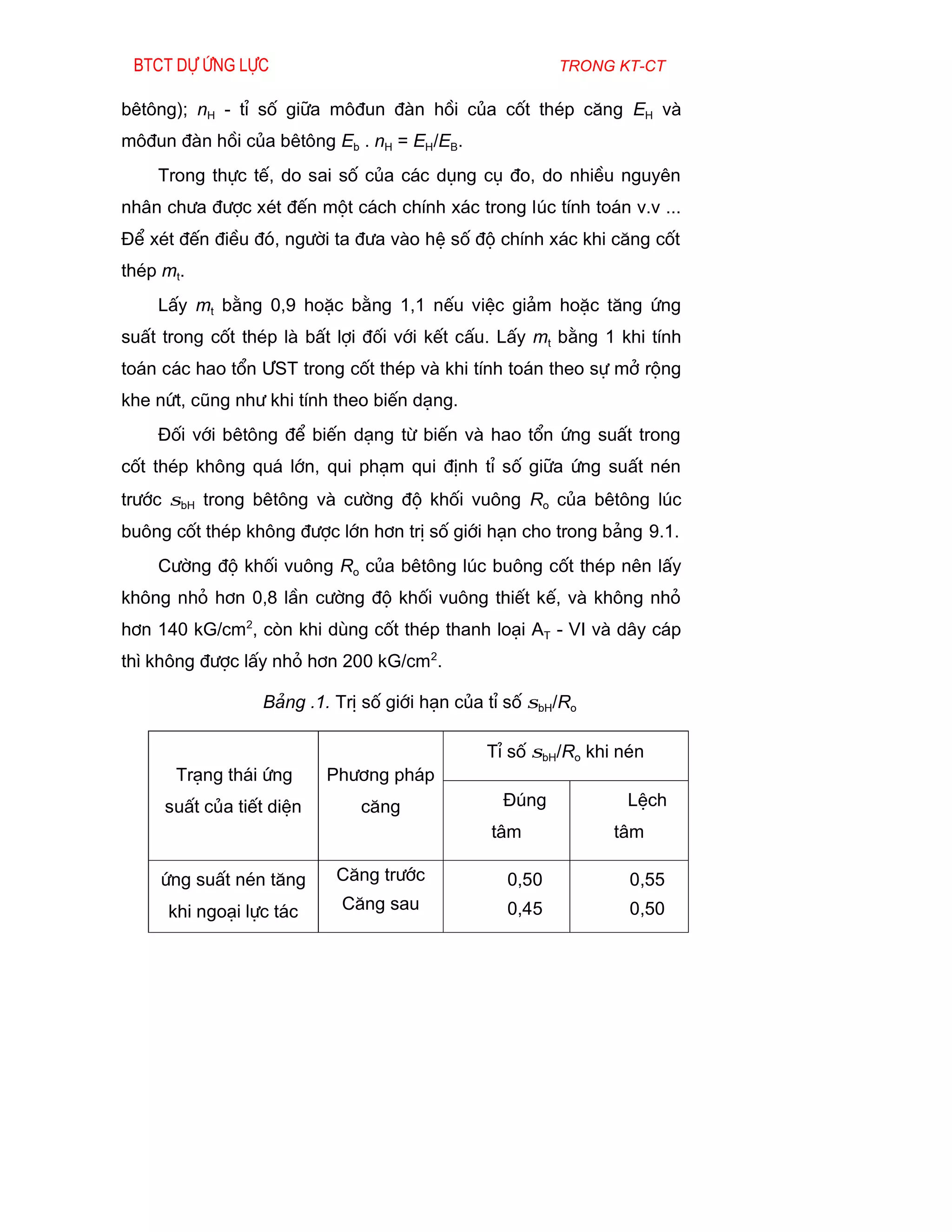 Btct dù øng lùc                                       trong kt-ct

bªt«ng); nH - tØ sè gi÷a m«®un ®µn håi cña cèt thÐp c¨ng EH vµ
m«®un ®µn håi cña bªt«ng Eb . nH = EH/EB.
    Trong thùc tÕ, do sai sè cña c¸c dông cô ®o, do nhiÒu nguyªn
nh©n ch­a ®­îc xÐt ®Õn mét c¸ch chÝnh x¸c trong lóc tÝnh to¸n v.v ...
§Ó xÐt ®Õn ®iÒu ®ã, ng­êi ta ®­a vµo hÖ sè ®é chÝnh x¸c khi c¨ng cèt
thÐp mt.
    LÊy mt b»ng 0,9 hoÆc b»ng 1,1 nÕu viÖc gi¶m hoÆc t¨ng øng
suÊt trong cèt thÐp lµ bÊt lîi ®èi víi kÕt cÊu. LÊy mt b»ng 1 khi tÝnh
to¸n c¸c hao tæn ¦ST trong cèt thÐp vµ khi tÝnh to¸n theo sù më réng
khe nøt, còng nh­ khi tÝnh theo biÕn d¹ng.
    §èi víi bªt«ng ®Ó biÕn d¹ng tõ biÕn vµ hao tæn øng suÊt trong
cèt thÐp kh«ng qu¸ lín, qui ph¹m qui ®Þnh tØ sè gi÷a øng suÊt nÐn
tr­íc σbH trong bªt«ng vµ c­êng ®é khèi vu«ng Ro cña bªt«ng lóc
bu«ng cèt thÐp kh«ng ®­îc lín h¬n trÞ sè giíi h¹n cho trong b¶ng 9.1.
    C­êng ®é khèi vu«ng Ro cña bªt«ng lóc bu«ng cèt thÐp nªn lÊy
kh«ng nhá h¬n 0,8 lÇn c­êng ®é khèi vu«ng thiÕt kÕ, vµ kh«ng nhá
h¬n 140 kG/cm2, cßn khi dïng cèt thÐp thanh lo¹i AT - VI vµ d©y c¸p
th× kh«ng ®­îc lÊy nhá h¬n 200 kG/cm2.

                 B¶ng .1. TrÞ sè giíi h¹n cña tØ sè σbH/Ro

                                              TØ sè σbH/Ro khi nÐn
      Tr¹ng th¸i øng      Ph­¬ng ph¸p
     suÊt cña tiÕt diÖn      c¨ng               §óng           LÖch
                                              t©m             t©m

    øng suÊt nÐn t¨ng     C¨ng tr­íc            0,50            0,55
     khi ngo¹i lùc t¸c     C¨ng sau             0,45            0,50
 