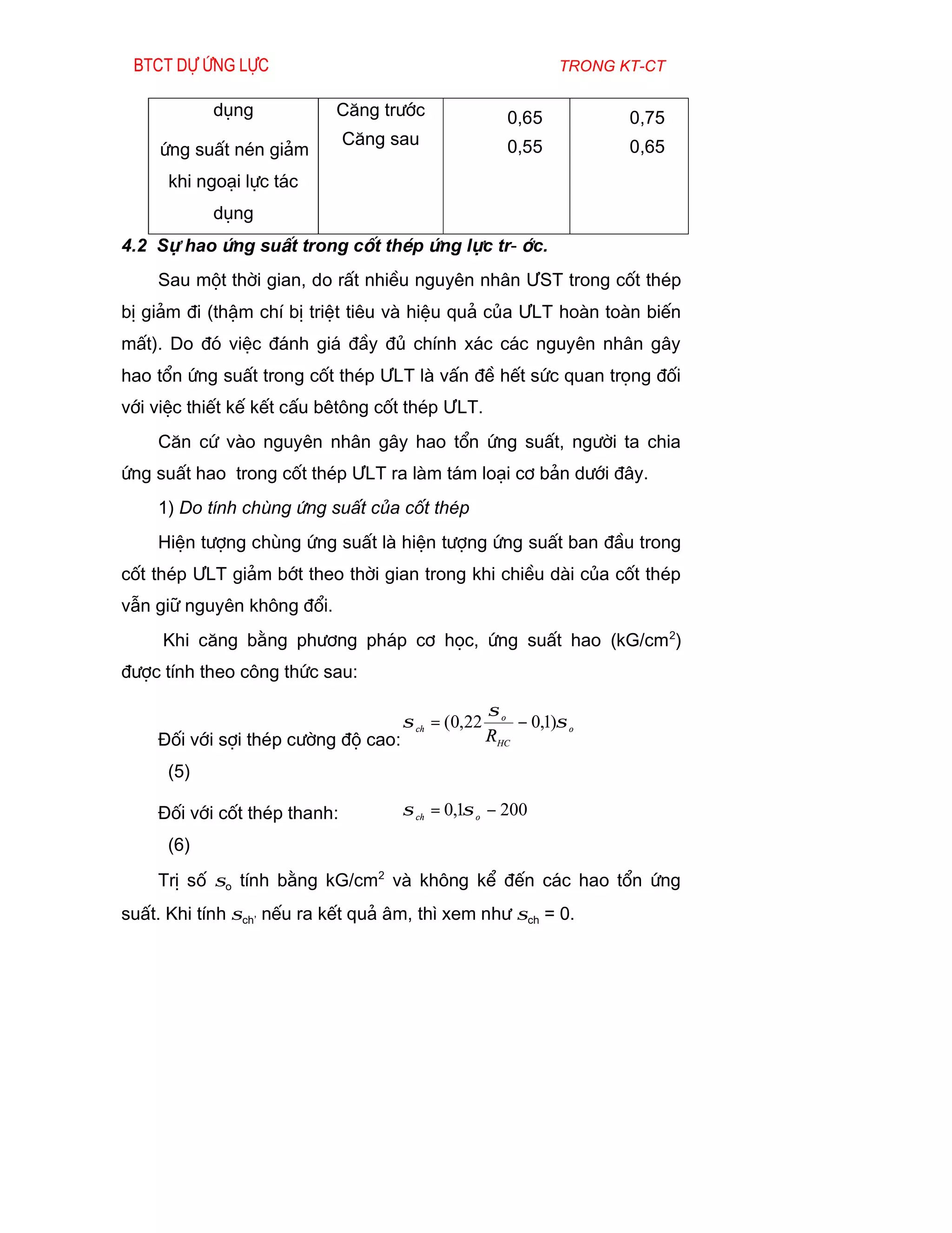 Btct dù øng lùc                                              trong kt-ct

            dông            C¨ng tr­íc                 0,65          0,75
                              C¨ng sau                 0,55          0,65
     øng suÊt nÐn gi¶m
      khi ngo¹i lùc t¸c
            dông
4.2 Sù hao øng suÊt trong cèt thÐp øng lùc tr-íc.
    Sau mét thêi gian, do rÊt nhiÒu nguyªn nh©n ¦ST trong cèt thÐp
bÞ gi¶m ®i (thËm chÝ bÞ triÖt tiªu vµ hiÖu qu¶ cña ¦LT hoµn toµn biÕn
mÊt). Do ®ã viÖc ®¸nh gi¸ ®Çy ®ñ chÝnh x¸c c¸c nguyªn nh©n g©y
hao tæn øng suÊt trong cèt thÐp ¦LT lµ vÊn ®Ò hÕt søc quan träng ®èi
víi viÖc thiÕt kÕ kÕt cÊu bªt«ng cèt thÐp ¦LT.
    C¨n cø vµo nguyªn nh©n g©y hao tæn øng suÊt, ng­êi ta chia
øng suÊt hao trong cèt thÐp ¦LT ra lµm t¸m lo¹i c¬ b¶n d­íi ®©y.
    1) Do tÝnh chïng øng suÊt cña cèt thÐp
    HiÖn t­îng chïng øng suÊt lµ hiÖn t­îng øng suÊt ban ®Çu trong
cèt thÐp ¦LT gi¶m bít theo thêi gian trong khi chiÒu dµi cña cèt thÐp
vÉn gi÷ nguyªn kh«ng ®æi.
     Khi c¨ng b»ng ph­¬ng ph¸p c¬ häc, øng suÊt hao (kG/cm 2)
®­îc tÝnh theo c«ng thøc sau:

                                                    σo
                                     σ ch = (0,22       − 0,1)σ o
    §èi víi sîi thÐp c­êng ®é cao:                  RHC
      (5)

    §èi víi cèt thÐp thanh:          σ ch = 0,1σ o − 200
      (6)
    TrÞ sè σo tÝnh b»ng kG/cm2 vµ kh«ng kÓ ®Õn c¸c hao tæn øng
suÊt. Khi tÝnh σch’ nÕu ra kÕt qu¶ ©m, th× xem nh­ σch = 0.
 