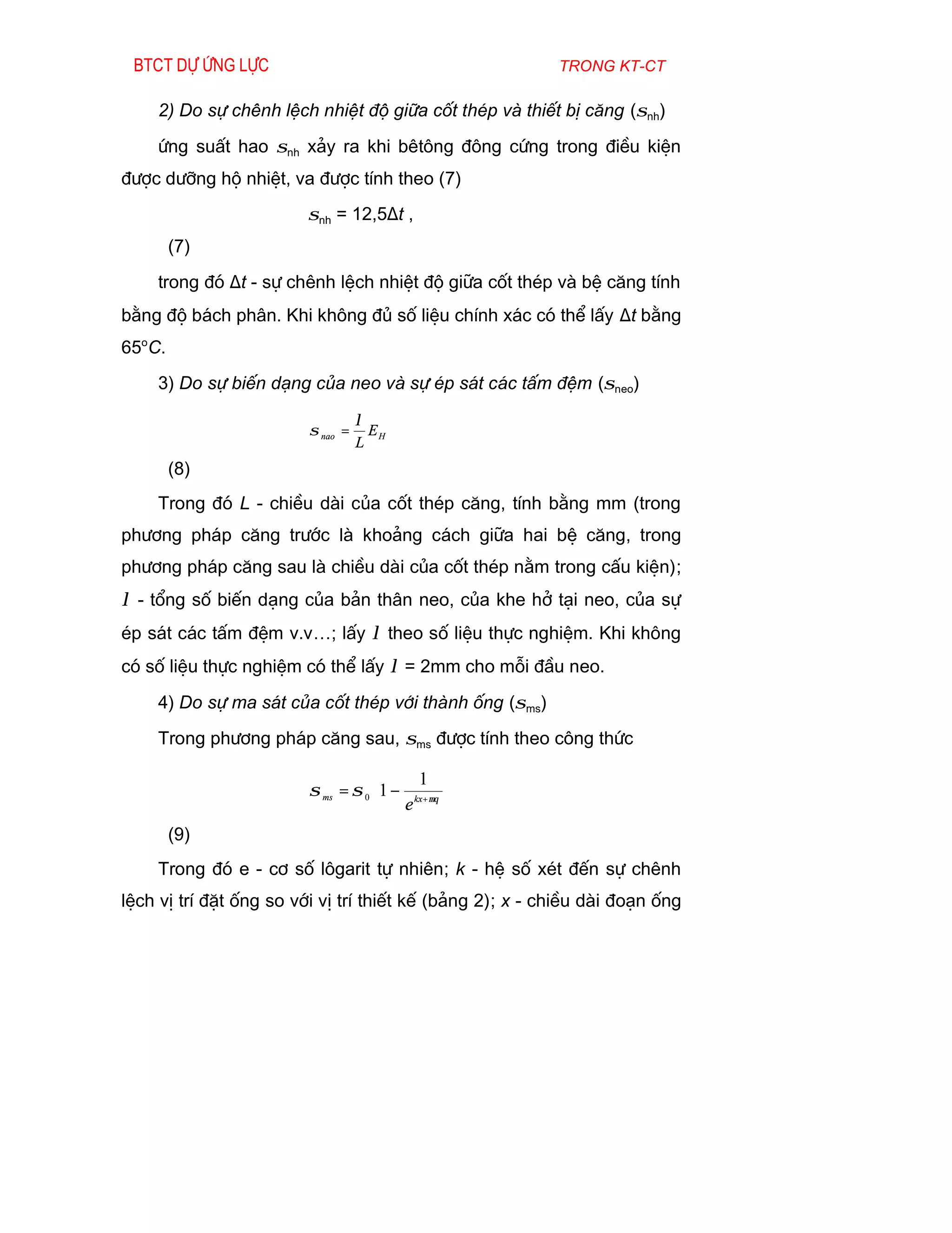 Btct dù øng lùc                                          trong kt-ct

    2) Do sù chªnh lÖch nhiÖt ®é gi÷a cèt thÐp vµ thiÕt bÞ c¨ng (σnh)
    øng suÊt hao σnh x¶y ra khi bªt«ng ®«ng cøng trong ®iÒu kiÖn
®­îc d­ìng hé nhiÖt, va ®­îc tÝnh theo (7)
                        σnh = 12,5∆t ,
        (7)
    trong ®ã ∆t - sù chªnh lÖch nhiÖt ®é gi÷a cèt thÐp vµ bÖ c¨ng tÝnh
b»ng ®é b¸ch ph©n. Khi kh«ng ®ñ sè liÖu chÝnh x¸c cã thÓ lÊy ∆t b»ng
65oC.
    3) Do sù biÕn d¹ng cña neo vµ sù Ðp s¸t c¸c tÊm ®Öm (σneo)

                                   λ
                         σ nao =     EH
                                   L
        (8)
    Trong ®ã L - chiÒu dµi cña cèt thÐp c¨ng, tÝnh b»ng mm (trong
ph­¬ng ph¸p c¨ng tr­íc lµ kho¶ng c¸ch gi÷a hai bÖ c¨ng, trong
ph­¬ng ph¸p c¨ng sau lµ chiÒu dµi cña cèt thÐp n»m trong cÊu kiÖn);
λ - tæng sè biÕn d¹ng cña b¶n th©n neo, cña khe hë t¹i neo, cña sù
Ðp s¸t c¸c tÊm ®Öm v.v…; lÊy λ theo sè liÖu thùc nghiÖm. Khi kh«ng
cã sè liÖu thùc nghiÖm cã thÓ lÊy λ = 2mm cho mçi ®Çu neo.
    4) Do sù ma s¸t cña cèt thÐp víi thµnh èng (σms)
    Trong ph­¬ng ph¸p c¨ng sau, σms ®­îc tÝnh theo c«ng thøc

                                         1 
                         σ ms = σ 0 1 − kx+µθ 
                                     e        
        (9)
    Trong ®ã e - c¬ sè l«garit tù nhiªn; k - hÖ sè xÐt ®Õn sù chªnh
lÖch vÞ trÝ ®Æt èng so víi vÞ trÝ thiÕt kÕ (b¶ng 2); x - chiÒu dµi ®o¹n èng
 