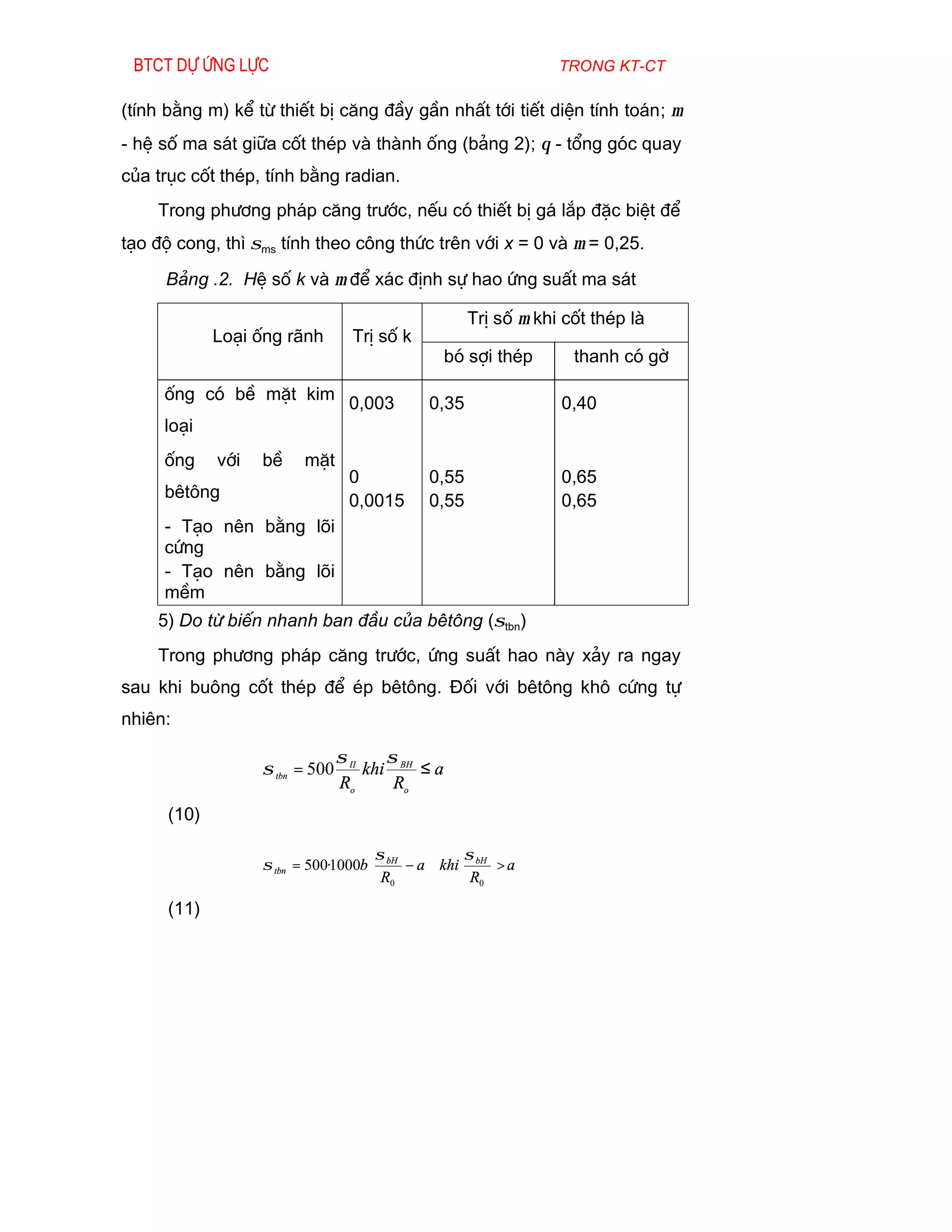 Btct dù øng lùc                                                 trong kt-ct

(tÝnh b»ng m) kÓ tõ thiÕt bÞ c¨ng ®Çy gÇn nhÊt tíi tiÕt diÖn tÝnh to¸n; µ
- hÖ sè ma s¸t gi÷a cèt thÐp vµ thµnh èng (b¶ng 2); θ - tæng gãc quay
cña trôc cèt thÐp, tÝnh b»ng radian.
    Trong ph­¬ng ph¸p c¨ng tr­íc, nÕu cã thiÕt bÞ g¸ l¾p ®Æc biÖt ®Ó
t¹o ®é cong, th× σms tÝnh theo c«ng thøc trªn víi x = 0 vµ µ = 0,25.
     B¶ng .2. HÖ sè k vµ µ ®Ó x¸c ®Þnh sù hao øng suÊt ma s¸t

                                                     TrÞ sè µ khi cèt thÐp lµ
             Lo¹i èng r·nh         TrÞ sè k
                                                   bã sîi thÐp     thanh cã gê

     èng cã bÒ mÆt kim
                                  0,003       0,35               0,40
     lo¹i
     èng     víi   bÒ    mÆt
                                  0           0,55               0,65
     bªt«ng                       0,0015      0,55               0,65
     - T¹o nªn b»ng lâi
     cøng
     - T¹o nªn b»ng lâi
     mÒm
    5) Do tõ biÕn nhanh ban ®Çu cña bªt«ng (σtbn)
    Trong ph­¬ng ph¸p c¨ng tr­íc, øng suÊt hao nµy x¶y ra ngay
sau khi bu«ng cèt thÐp ®Ó Ðp bªt«ng. §èi víi bªt«ng kh« cøng tù
nhiªn:

                                 σ II    σ
                   σ tbn = 500        khi BH ≤ a
                                 Ro       Ro
      (10)

                                     σ           σ
                   σ tbn = 500·1000b  bH − a  khi bH > a
                                      R0          R0

      (11)
 