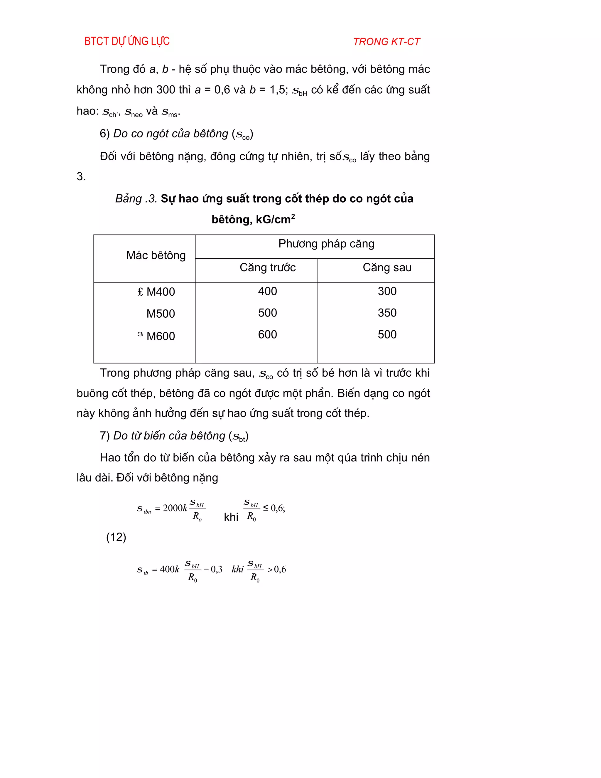 Btct dù øng lùc                                                trong kt-ct

     Trong ®ã a, b - hÖ sè phô thuéc vµo m¸c bªt«ng, víi bªt«ng m¸c
kh«ng nhá h¬n 300 th× a = 0,6 vµ b = 1,5; σbH cã kÓ ®Õn c¸c øng suÊt
hao: σch’, σneo vµ σms.
     6) Do co ngãt cña bªt«ng (σco)
     §èi víi bªt«ng nÆng, ®«ng cøng tù nhiªn, trÞ sèσco lÊy theo b¶ng
3.
        B¶ng .3. Sù hao øng suÊt trong cèt thÐp do co ngãt cña
                                    bªt«ng, kG/cm2

                                                    Ph­¬ng ph¸p c¨ng
          M¸c bªt«ng
                                         C¨ng tr­íc               C¨ng sau

             ≤ M400                           400                      300
               M500                           500                      350

             ≥ M600                           600                      500


     Trong ph­¬ng ph¸p c¨ng sau, σco cã trÞ sè bÐ h¬n lµ v× tr­íc khi
bu«ng cèt thÐp, bªt«ng ®· co ngãt ®­îc mét phÇn. BiÕn d¹ng co ngãt
nµy kh«ng ¶nh h­ëng ®Õn sù hao øng suÊt trong cèt thÐp.
     7) Do tõ biÕn cña bªt«ng (σbt)
     Hao tæn do tõ biÕn cña bªt«ng x¶y ra sau mét qóa tr×nh chÞu nÐn
l©u dµi. §èi víi bªt«ng nÆng

                             σ bH         σ bH
             σ tbn = 2000k                     ≤ 0,6;
                              Ro      khi R0
      (12)

                         σ            σ
             σ tb = 400k  bH − 0,3 khi bH > 0,6
                          R0           R0
 