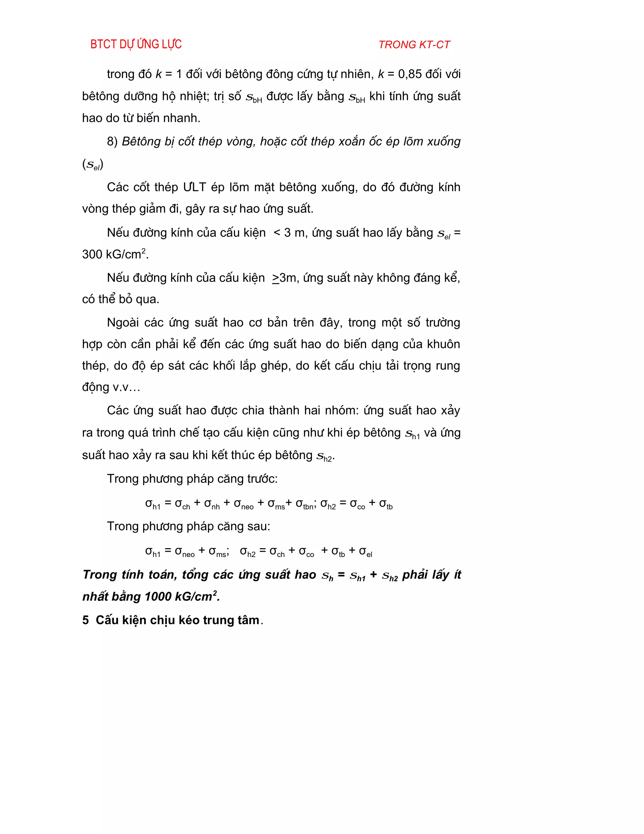 Btct dù øng lùc                                               trong kt-ct

        trong ®ã k = 1 ®èi víi bªt«ng ®«ng cøng tù nhiªn, k = 0,85 ®èi víi
bªt«ng d­ìng hé nhiÖt; trÞ sè σbH ®­îc lÊy b»ng σbH khi tÝnh øng suÊt
hao do tõ biÕn nhanh.
        8) Bªt«ng bÞ cèt thÐp vßng, hoÆc cèt thÐp xo¾n èc Ðp lâm xuèng
(σel)
        C¸c cèt thÐp ¦LT Ðp lâm mÆt bªt«ng xuèng, do ®ã ®­êng kÝnh
vßng thÐp gi¶m ®i, g©y ra sù hao øng suÊt.
        NÕu ®­êng kÝnh cña cÊu kiÖn < 3 m, øng suÊt hao lÊy b»ng σel =
300 kG/cm2.
        NÕu ®­êng kÝnh cña cÊu kiÖn >3m, øng suÊt nµy kh«ng ®¸ng kÓ,
cã thÓ bá qua.
        Ngoµi c¸c øng suÊt hao c¬ b¶n trªn ®©y, trong mét sè tr­êng
hîp cßn cÇn ph¶i kÓ ®Õn c¸c øng suÊt hao do biÕn d¹ng cña khu«n
thÐp, do ®é Ðp s¸t c¸c khèi l¾p ghÐp, do kÕt cÊu chÞu t¶i träng rung
®éng v.v…
        C¸c øng suÊt hao ®­îc chia thµnh hai nhãm: øng suÊt hao x¶y
ra trong qu¸ tr×nh chÕ t¹o cÊu kiÖn còng nh­ khi Ðp bªt«ng σh1 vµ øng
suÊt hao x¶y ra sau khi kÕt thóc Ðp bªt«ng σh2.
        Trong ph­¬ng ph¸p c¨ng tr­íc:
               σh1 = σch + σnh + σneo + σms+ σtbn; σh2 = σco + σtb
        Trong ph­¬ng ph¸p c¨ng sau:
               σh1 = σneo + σms; σh2 = σch + σco + σtb + σel
Trong tÝnh to¸n, tæng c¸c øng suÊt hao σh = σh1 + σh2 ph¶i lÊy Ýt
nhÊt b»ng 1000 kG/cm 2.
5 CÊu kiÖn chÞu kÐo trung t©m.
 