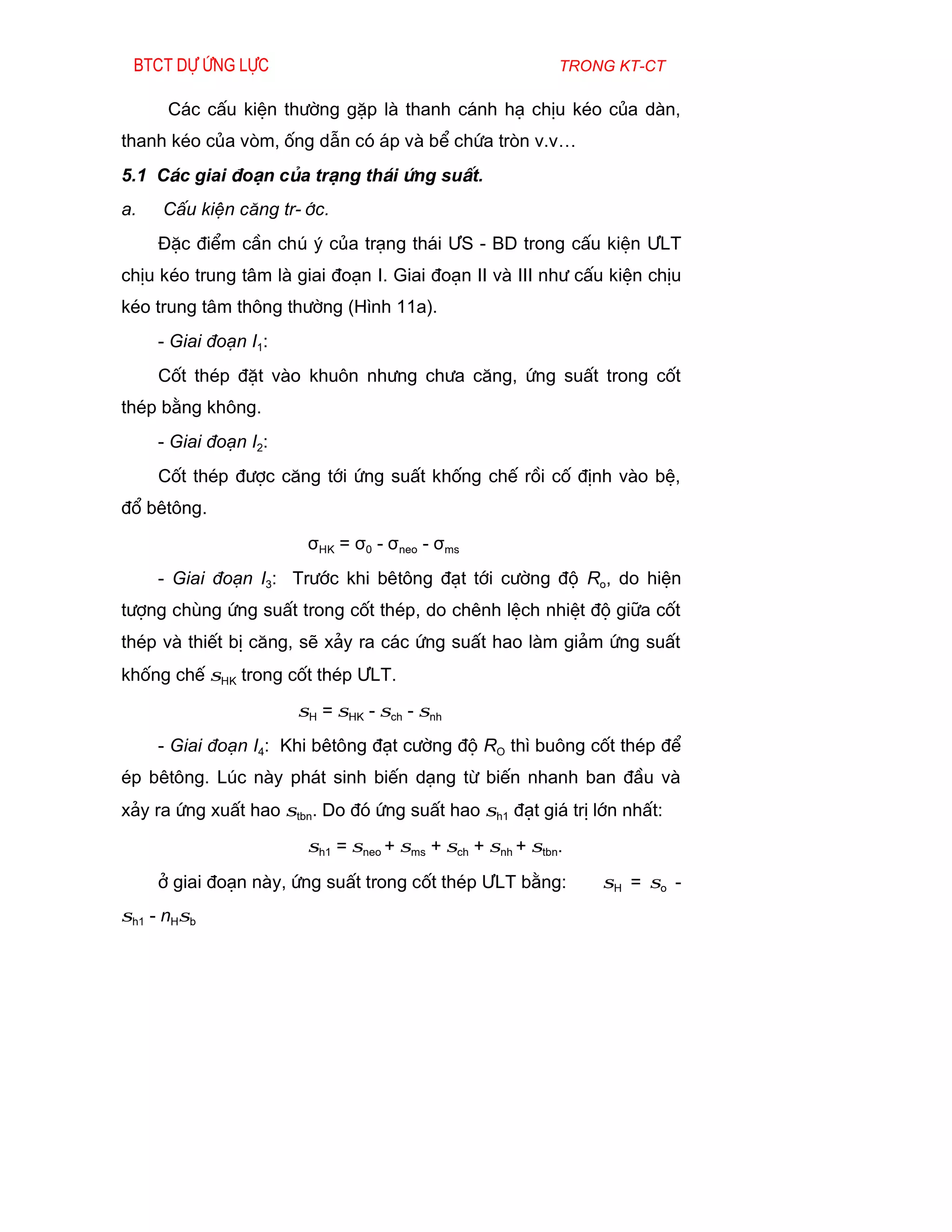 Btct dù øng lùc                                           trong kt-ct

      C¸c cÊu kiÖn th­êng gÆp lµ thanh c¸nh h¹ chÞu kÐo cña dµn,
thanh kÐo cña vßm, èng dÉn cã ¸p vµ bÓ chøa trßn v.v…
5.1 C¸c giai ®o¹n cña tr¹ng th¸i øng suÊt.
a.   CÊu kiÖn c¨ng tr-íc.
     §Æc ®iÓm cÇn chó ý cña tr¹ng th¸i ¦S - BD trong cÊu kiÖn ¦LT
chÞu kÐo trung t©m lµ giai ®o¹n I. Giai ®o¹n II vµ III nh­ cÊu kiÖn chÞu
kÐo trung t©m th«ng th­êng (H×nh 11a).
     - Giai ®o¹n I1:
     Cèt thÐp ®Æt vµo khu«n nh­ng ch­a c¨ng, øng suÊt trong cèt
thÐp b»ng kh«ng.
     - Giai ®o¹n I2:
     Cèt thÐp ®­îc c¨ng tíi øng suÊt khèng chÕ råi cè ®Þnh vµo bÖ,
®æ bªt«ng.
                        σHK = σ0 - σneo - σms
     - Giai ®o¹n I3: Tr­íc khi bªt«ng ®¹t tíi c­êng ®é Ro, do hiÖn
t­îng chïng øng suÊt trong cèt thÐp, do chªnh lÖch nhiÖt ®é gi÷a cèt
thÐp vµ thiÕt bÞ c¨ng, sÏ x¶y ra c¸c øng suÊt hao lµm gi¶m øng suÊt
khèng chÕ σHK trong cèt thÐp ¦LT.
                       σH = σHK - σch - σnh
     - Giai ®o¹n I4: Khi bªt«ng ®¹t c­êng ®é RO th× bu«ng cèt thÐp ®Ó
Ðp bªt«ng. Lóc nµy ph¸t sinh biÕn d¹ng tõ biÕn nhanh ban ®Çu vµ
x¶y ra øng xuÊt hao σtbn. Do ®ã øng suÊt hao σh1 ®¹t gi¸ trÞ lín nhÊt:
                        σh1 = σneo + σms + σch + σnh + σtbn.
     ë giai ®o¹n nµy, øng suÊt trong cèt thÐp ¦LT b»ng:        σH = σo -
σh1 - nHσb
 