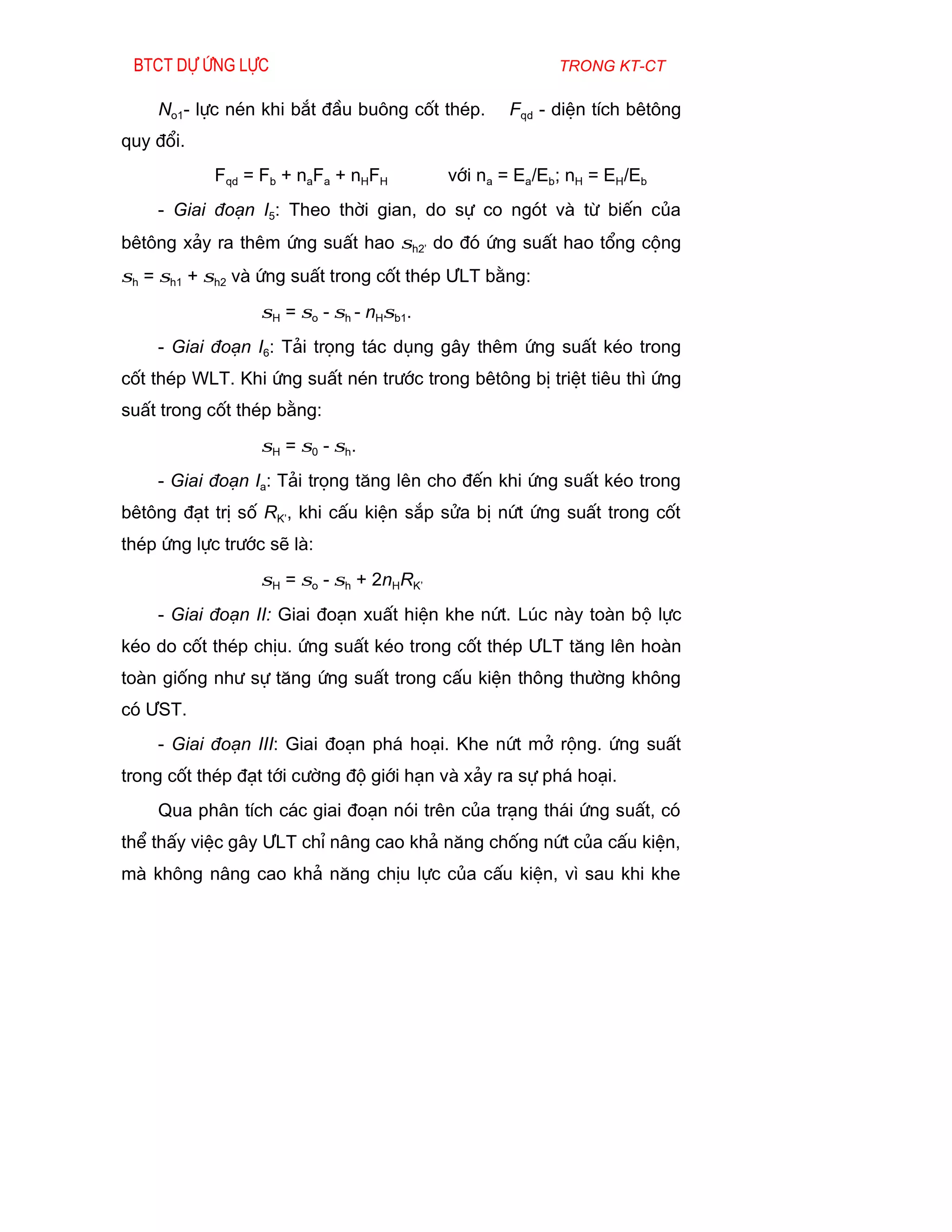 Btct dù øng lùc                                        trong kt-ct

    No1- lùc nÐn khi b¾t ®Çu bu«ng cèt thÐp.      Fqd - diÖn tÝch bªt«ng
quy ®æi.
            Fqd = Fb + naFa + nHFH        víi na = Ea/Eb; nH = EH/Eb
    - Giai ®o¹n I5: Theo thêi gian, do sù co ngãt vµ tõ biÕn cña
bªt«ng x¶y ra thªm øng suÊt hao σh2’ do ®ã øng suÊt hao tæng céng
σh = σh1 + σh2 vµ øng suÊt trong cèt thÐp ¦LT b»ng:
                  σH = σo - σh - nHσb1.
    - Giai ®o¹n I6: T¶i träng t¸c dông g©y thªm øng suÊt kÐo trong
cèt thÐp WLT. Khi øng suÊt nÐn tr­íc trong bªt«ng bÞ triÖt tiªu th× øng
suÊt trong cèt thÐp b»ng:
                  σH = σ0 - σh.
    - Giai ®o¹n Ia: T¶i träng t¨ng lªn cho ®Õn khi øng suÊt kÐo trong
bªt«ng ®¹t trÞ sè RK’, khi cÊu kiÖn s¾p söa bÞ nøt øng suÊt trong cèt
thÐp øng lùc tr­íc sÏ lµ:
                  σH = σo - σh + 2nHRK’
    - Giai ®o¹n II: Giai ®o¹n xuÊt hiÖn khe nøt. Lóc nµy toµn bé lùc
kÐo do cèt thÐp chÞu. øng suÊt kÐo trong cèt thÐp ¦LT t¨ng lªn hoµn
toµn gièng nh­ sù t¨ng øng suÊt trong cÊu kiÖn th«ng th­êng kh«ng
cã ¦ST.
    - Giai ®o¹n III: Giai ®o¹n ph¸ ho¹i. Khe nøt më réng. øng suÊt
trong cèt thÐp ®¹t tíi c­êng ®é giíi h¹n vµ x¶y ra sù ph¸ ho¹i.
    Qua ph©n tÝch c¸c giai ®o¹n nãi trªn cña tr¹ng th¸i øng suÊt, cã
thÓ thÊy viÖc g©y ¦LT chØ n©ng cao kh¶ n¨ng chèng nøt cña cÊu kiÖn,
mµ kh«ng n©ng cao kh¶ n¨ng chÞu lùc cña cÊu kiÖn, v× sau khi khe
 