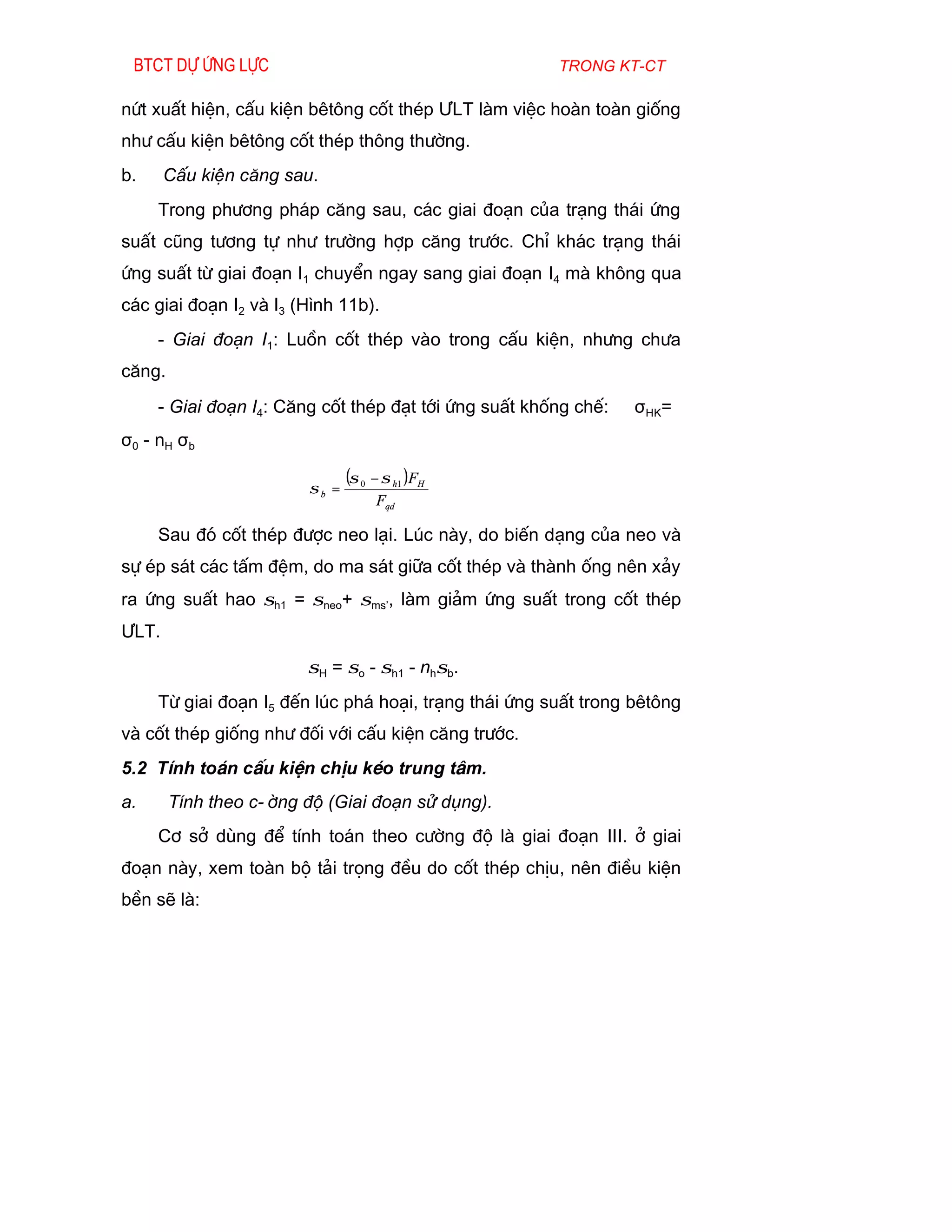 Btct dù øng lùc                                       trong kt-ct

nøt xuÊt hiÖn, cÊu kiÖn bªt«ng cèt thÐp ¦LT lµm viÖc hoµn toµn gièng
nh­ cÊu kiÖn bªt«ng cèt thÐp th«ng th­êng.
b.     CÊu kiÖn c¨ng sau.
     Trong ph­¬ng ph¸p c¨ng sau, c¸c giai ®o¹n cña tr¹ng th¸i øng
suÊt còng t­¬ng tù nh­ tr­êng hîp c¨ng tr­íc. ChØ kh¸c tr¹ng th¸i
øng suÊt tõ giai ®o¹n I1 chuyÓn ngay sang giai ®o¹n I4 mµ kh«ng qua
c¸c giai ®o¹n I2 vµ I3 (H×nh 11b).
     - Giai ®o¹n I1: Luån cèt thÐp vµo trong cÊu kiÖn, nh­ng ch­a
c¨ng.
     - Giai ®o¹n I4: C¨ng cèt thÐp ®¹t tíi øng suÊt khèng chÕ:   σHK=
σ0 - nH σb

                               (σ 0 − σ h1 )FH
                        σb =
                                    Fqd

     Sau ®ã cèt thÐp ®­îc neo l¹i. Lóc nµy, do biÕn d¹ng cña neo vµ
sù Ðp s¸t c¸c tÊm ®Öm, do ma s¸t gi÷a cèt thÐp vµ thµnh èng nªn x¶y
ra øng suÊt hao σh1 = σneo+ σms’, lµm gi¶m øng suÊt trong cèt thÐp
¦LT.
                        σH = σo - σh1 - nhσb.
     Tõ giai ®o¹n I5 ®Õn lóc ph¸ ho¹i, tr¹ng th¸i øng suÊt trong bªt«ng
vµ cèt thÐp gièng nh­ ®èi víi cÊu kiÖn c¨ng tr­íc.
5.2 TÝnh to¸n cÊu kiÖn chÞu kÐo trung t©m.
a.      TÝnh theo c-êng ®é (Giai ®o¹n sö dông).
     C¬ së dïng ®Ó tÝnh to¸n theo c­êng ®é lµ giai ®o¹n III. ë giai
®o¹n nµy, xem toµn bé t¶i träng ®Òu do cèt thÐp chÞu, nªn ®iÒu kiÖn
bÒn sÏ lµ:
 
