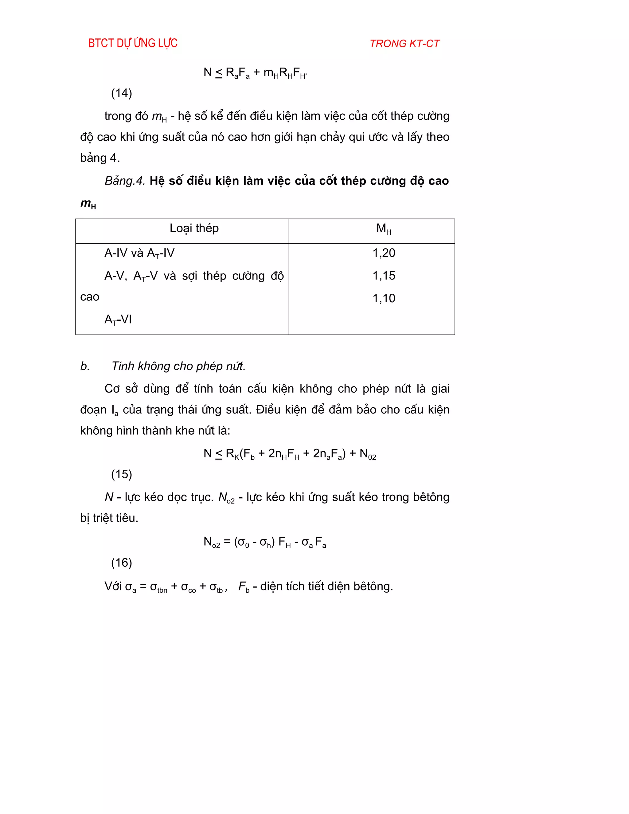 Btct dù øng lùc                                            trong kt-ct

                          N < RaFa + mHRHFH'
       (14)
      trong ®ã mH - hÖ sè kÓ ®Õn ®iÒu kiÖn lµm viÖc cña cèt thÐp c­êng
®é cao khi øng suÊt cña nã cao h¬n giíi h¹n ch¶y qui ­íc vµ lÊy theo
b¶ng 4.
      B¶ng.4. HÖ sè ®iÒu kiÖn lµm viÖc cña cèt thÐp c­êng ®é cao
mH

                   Lo¹i thÐp                                  MH

      A-IV vµ AT-IV                                          1,20
      A-V, AT-V vµ sîi thÐp c­êng ®é                         1,15
cao                                                          1,10
      AT-VI


b.     TÝnh kh«ng cho phÐp nøt.
      C¬ së dïng ®Ó tÝnh to¸n cÊu kiÖn kh«ng cho phÐp nøt lµ giai
®o¹n Ia cña tr¹ng th¸i øng suÊt. §iÒu kiÖn ®Ó ®¶m b¶o cho cÊu kiÖn
kh«ng h×nh thµnh khe nøt lµ:
                          N < RK(Fb + 2nHFH + 2naFa) + N02
       (15)
      N - lùc kÐo däc trôc. No2 - lùc kÐo khi øng suÊt kÐo trong bªt«ng
bÞ triÖt tiªu.
                          No2 = (σ0 - σh) FH - σa Fa
       (16)
      Víi σa = σtbn + σco + σtb , Fb - diÖn tÝch tiÕt diÖn bªt«ng.
 