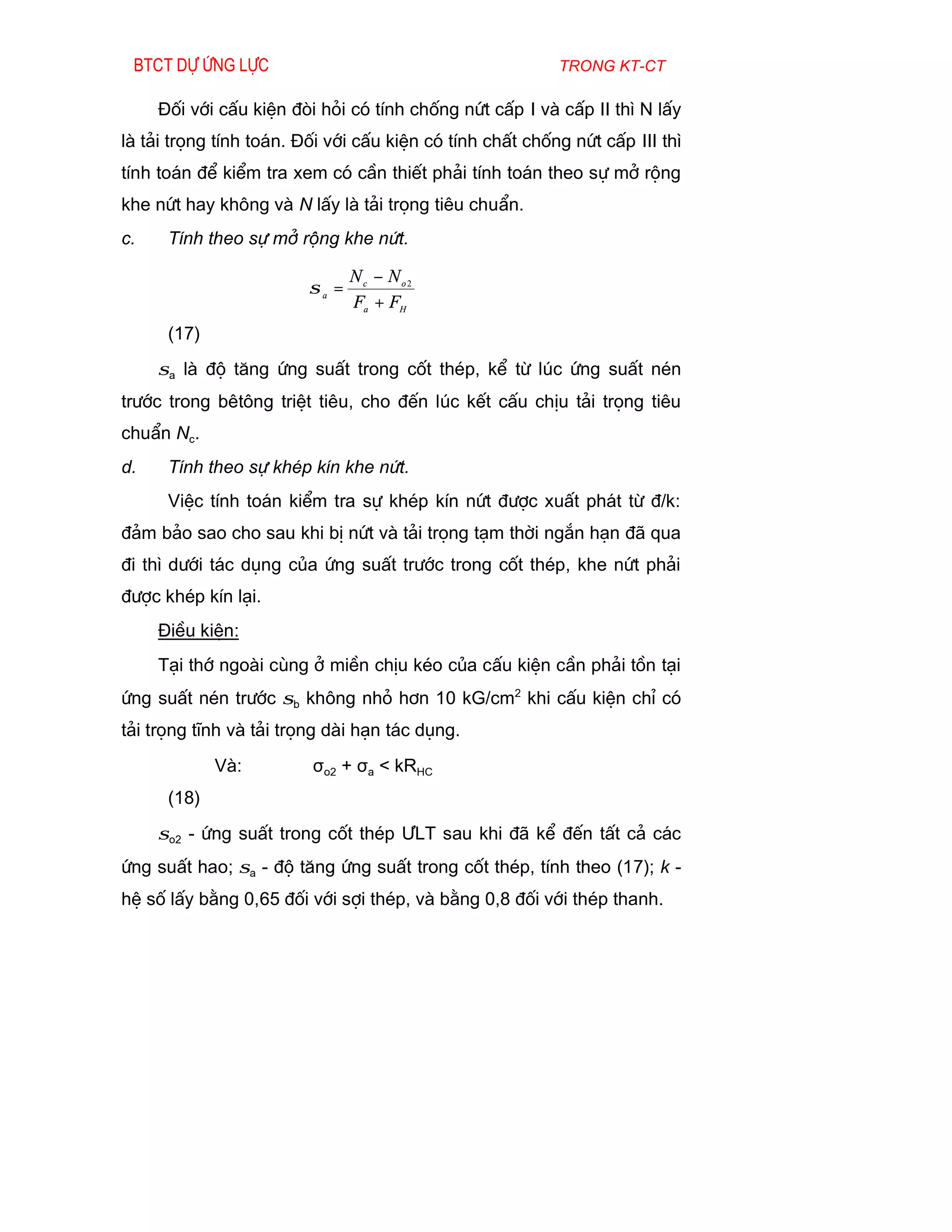 Btct dù øng lùc                                          trong kt-ct

     §èi víi cÊu kiÖn ®ßi hái cã tÝnh chèng nøt cÊp I vµ cÊp II th× N lÊy
lµ t¶i träng tÝnh to¸n. §èi víi cÊu kiÖn cã tÝnh chÊt chèng nøt cÊp III th×
tÝnh to¸n ®Ó kiÓm tra xem cã cÇn thiÕt ph¶i tÝnh to¸n theo sù më réng
khe nøt hay kh«ng vµ N lÊy lµ t¶i träng tiªu chuÈn.
c.    TÝnh theo sù më réng khe nøt.

                                Nc − No2
                         σa =
                                Fa + FH
      (17)
     σa lµ ®é t¨ng øng suÊt trong cèt thÐp, kÓ tõ lóc øng suÊt nÐn
tr­íc trong bªt«ng triÖt tiªu, cho ®Õn lóc kÕt cÊu chÞu t¶i träng tiªu
chuÈn Nc.
d.    TÝnh theo sù khÐp kÝn khe nøt.
      ViÖc tÝnh to¸n kiÓm tra sù khÐp kÝn nøt ®­îc xuÊt ph¸t tõ ®/k:
®¶m b¶o sao cho sau khi bÞ nøt vµ t¶i träng t¹m thêi ng¾n h¹n ®· qua
®i th× d­íi t¸c dông cña øng suÊt tr­íc trong cèt thÐp, khe nøt ph¶i
®­îc khÐp kÝn l¹i.
     §iÒu kiÖn:
     T¹i thí ngoµi cïng ë miÒn chÞu kÐo cña cÊu kiÖn cÇn ph¶i tån t¹i
øng suÊt nÐn tr­íc σb kh«ng nhá h¬n 10 kG/cm2 khi cÊu kiÖn chØ cã
t¶i träng tÜnh vµ t¶i träng dµi h¹n t¸c dông.
             Vµ:         σo2 + σa < kRHC
      (18)
     σo2 - øng suÊt trong cèt thÐp ¦LT sau khi ®· kÓ ®Õn tÊt c¶ c¸c
øng suÊt hao; σa - ®é t¨ng øng suÊt trong cèt thÐp, tÝnh theo (17); k -
hÖ sè lÊy b»ng 0,65 ®èi víi sîi thÐp, vµ b»ng 0,8 ®èi víi thÐp thanh.
 