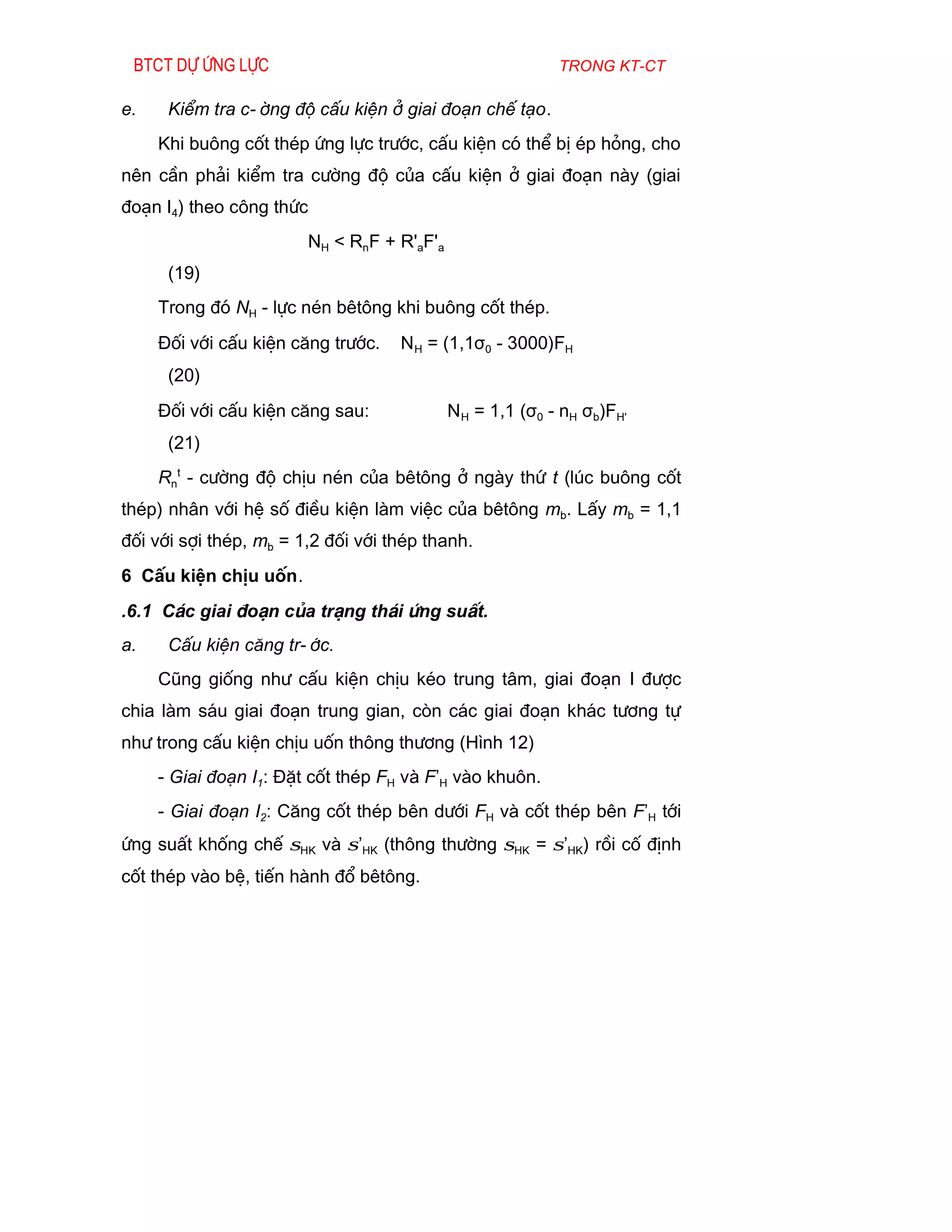 Btct dù øng lùc                                           trong kt-ct

e.    KiÓm tra c-êng ®é cÊu kiÖn ë giai ®o¹n chÕ t¹o.
     Khi bu«ng cèt thÐp øng lùc tr­íc, cÊu kiÖn cã thÓ bÞ Ðp háng, cho
nªn cÇn ph¶i kiÓm tra c­êng ®é cña cÊu kiÖn ë giai ®o¹n nµy (giai
®o¹n I4) theo c«ng thøc
                        NH < RnF + R'aF'a
      (19)
     Trong ®ã NH - lùc nÐn bªt«ng khi bu«ng cèt thÐp.
     §èi víi cÊu kiÖn c¨ng tr­íc.   N H = (1,1σ0 - 3000)FH
      (20)
     §èi víi cÊu kiÖn c¨ng sau:             N H = 1,1 (σ0 - nH σb)FH'
      (21)
     Rnt - c­êng ®é chÞu nÐn cña bªt«ng ë ngµy thø t (lóc bu«ng cèt
thÐp) nh©n víi hÖ sè ®iÒu kiÖn lµm viÖc cña bªt«ng mb. LÊy mb = 1,1
®èi víi sîi thÐp, mb = 1,2 ®èi víi thÐp thanh.
6 CÊu kiÖn chÞu uèn.
.6.1 C¸c giai ®o¹n cña tr¹ng th¸i øng suÊt.
a.    CÊu kiÖn c¨ng tr-íc.
     Còng gièng nh­ cÊu kiÖn chÞu kÐo trung t©m, giai ®o¹n I ®­îc
chia lµm s¸u giai ®o¹n trung gian, cßn c¸c giai ®o¹n kh¸c t­¬ng tù
nh­ trong cÊu kiÖn chÞu uèn th«ng th­¬ng (H×nh 12)
     - Giai ®o¹n I1: §Æt cèt thÐp FH vµ F’H vµo khu«n.
     - Giai ®o¹n I2: C¨ng cèt thÐp bªn d­íi FH vµ cèt thÐp bªn F’H tíi
øng suÊt khèng chÕ σHK vµ σ’HK (th«ng th­êng σHK = σ’HK) råi cè ®Þnh
cèt thÐp vµo bÖ, tiÕn hµnh ®æ bªt«ng.
 
