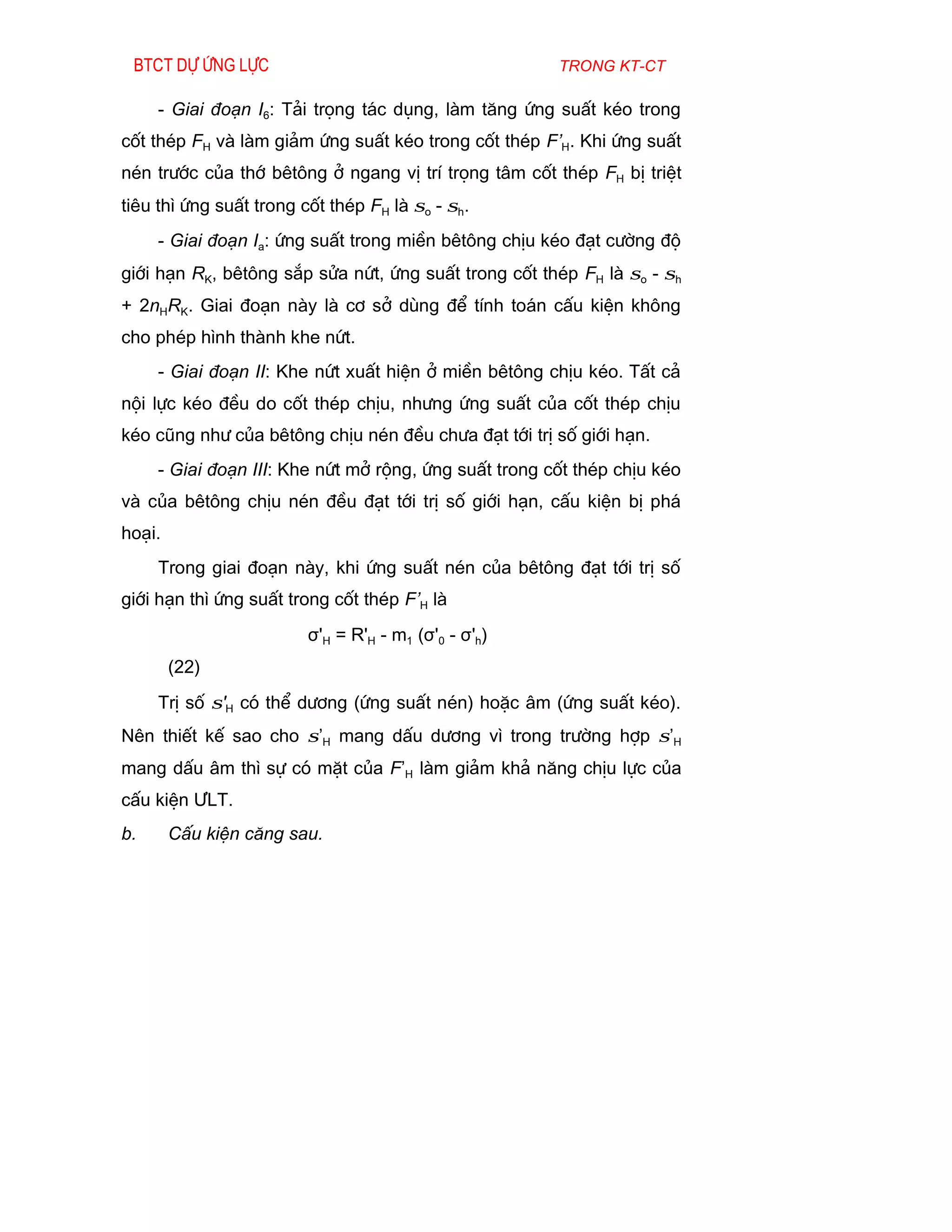 Btct dù øng lùc                                       trong kt-ct

     - Giai ®o¹n I6: T¶i träng t¸c dông, lµm t¨ng øng suÊt kÐo trong
cèt thÐp FH vµ lµm gi¶m øng suÊt kÐo trong cèt thÐp F’H. Khi øng suÊt
nÐn tr­íc cña thí bªt«ng ë ngang vÞ trÝ träng t©m cèt thÐp FH bÞ triÖt
tiªu th× øng suÊt trong cèt thÐp FH lµ σo - σh.
     - Giai ®o¹n Ia: øng suÊt trong miÒn bªt«ng chÞu kÐo ®¹t c­êng ®é
giíi h¹n RK, bªt«ng s¾p söa nøt, øng suÊt trong cèt thÐp FH lµ σo - σh
+ 2nHRK. Giai ®o¹n nµy lµ c¬ së dïng ®Ó tÝnh to¸n cÊu kiÖn kh«ng
cho phÐp h×nh thµnh khe nøt.
     - Giai ®o¹n II: Khe nøt xuÊt hiÖn ë miÒn bªt«ng chÞu kÐo. TÊt c¶
néi lùc kÐo ®Òu do cèt thÐp chÞu, nh­ng øng suÊt cña cèt thÐp chÞu
kÐo còng nh­ cña bªt«ng chÞu nÐn ®Òu ch­a ®¹t tíi trÞ sè giíi h¹n.
     - Giai ®o¹n III: Khe nøt më réng, øng suÊt trong cèt thÐp chÞu kÐo
vµ cña bªt«ng chÞu nÐn ®Òu ®¹t tíi trÞ sè giíi h¹n, cÊu kiÖn bÞ ph¸
ho¹i.
     Trong giai ®o¹n nµy, khi øng suÊt nÐn cña bªt«ng ®¹t tíi trÞ sè
giíi h¹n th× øng suÊt trong cèt thÐp F’H lµ
                         σ'H = R'H - m1 (σ'0 - σ'h)
        (22)
     TrÞ sè σ'H cã thÓ d­¬ng (øng suÊt nÐn) hoÆc ©m (øng suÊt kÐo).
Nªn thiÕt kÕ sao cho σ’H mang dÊu d­¬ng v× trong tr­êng hîp σ’H
mang dÊu ©m th× sù cã mÆt cña F’H lµm gi¶m kh¶ n¨ng chÞu lùc cña
cÊu kiÖn ¦LT.
b.      CÊu kiÖn c¨ng sau.
 