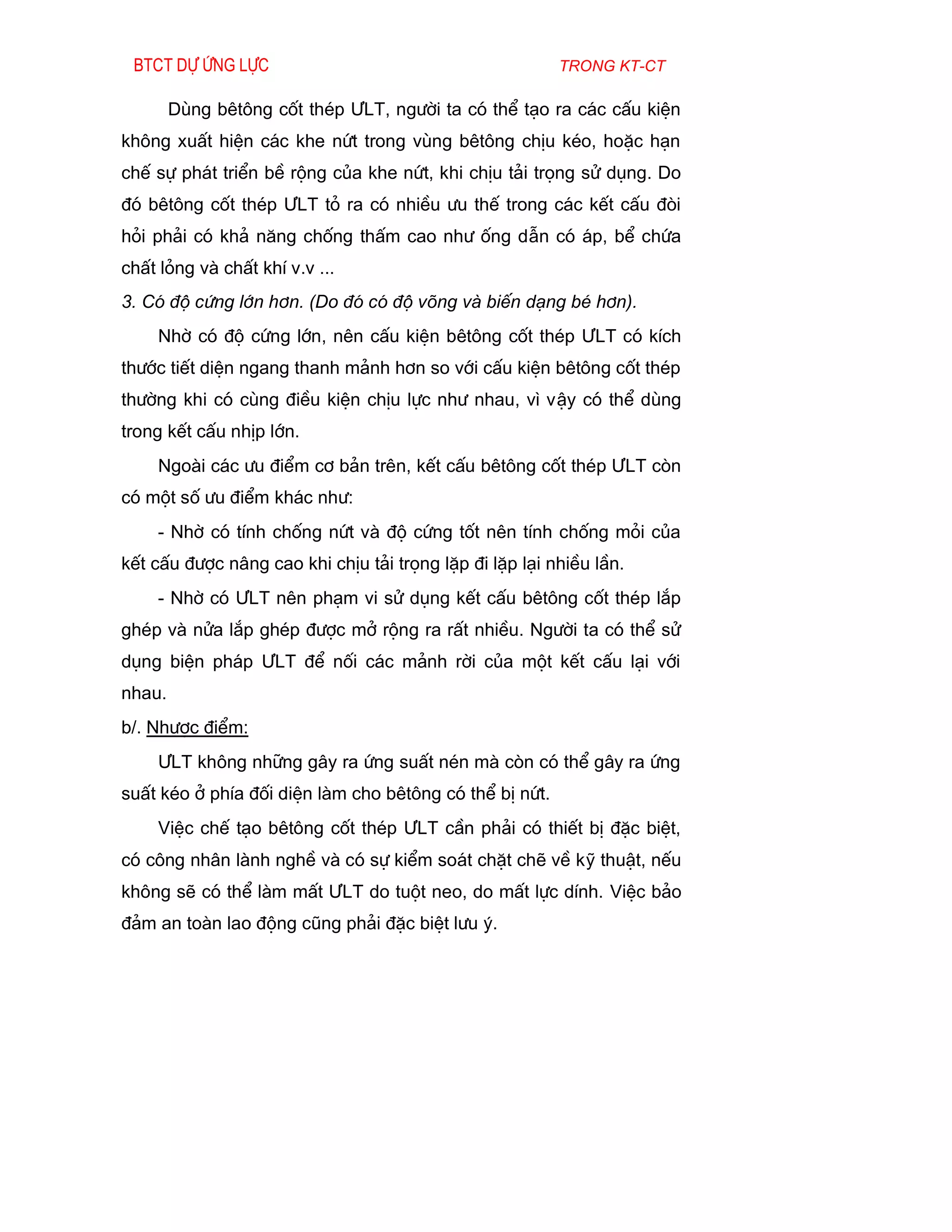 Btct dù øng lùc                                         trong kt-ct

        Dïng bªt«ng cèt thÐp ¦LT, ng­êi ta cã thÓ t¹o ra c¸c cÊu kiÖn
kh«ng xuÊt hiÖn c¸c khe nøt trong vïng bªt«ng chÞu kÐo, hoÆc h¹n
chÕ sù ph¸t triÓn bÒ réng cña khe nøt, khi chÞu t¶i träng sö dông. Do
®ã bªt«ng cèt thÐp ¦LT tá ra cã nhiÒu ­u thÕ trong c¸c kÕt cÊu ®ßi
hái ph¶i cã kh¶ n¨ng chèng thÊm cao nh­ èng dÉn cã ¸p, bÓ chøa
chÊt láng vµ chÊt khÝ v.v ...
3. Cã ®é cøng lín h¬n. (Do ®ã cã ®é vâng vµ biÕn d¹ng bÐ h¬n).
     Nhê cã ®é cøng lín, nªn cÊu kiÖn bªt«ng cèt thÐp ¦LT cã kÝch
th­íc tiÕt diÖn ngang thanh m¶nh h¬n so víi cÊu kiÖn bªt«ng cèt thÐp
th­êng khi cã cïng ®iÒu kiÖn chÞu lùc nh­ nhau, v× vËy cã thÓ dïng
trong kÕt cÊu nhÞp lín.
     Ngoµi c¸c ­u ®iÓm c¬ b¶n trªn, kÕt cÊu bªt«ng cèt thÐp ¦LT cßn
cã mét sè ­u ®iÓm kh¸c nh­:
     - Nhê cã tÝnh chèng nøt vµ ®é cøng tèt nªn tÝnh chèng mái cña
kÕt cÊu ®­îc n©ng cao khi chÞu t¶i träng lÆp ®i lÆp l¹i nhiÒu lÇn.
     - Nhê cã ¦LT nªn ph¹m vi sö dông kÕt cÊu bªt«ng cèt thÐp l¾p
ghÐp vµ nöa l¾p ghÐp ®­îc më réng ra rÊt nhiÒu. Ng­êi ta cã thÓ sö
dông biÖn ph¸p ¦LT ®Ó nèi c¸c m¶nh rêi cña mét kÕt cÊu l¹i víi
nhau.
b/. Nh­îc ®iÓm:
     ¦LT kh«ng nh÷ng g©y ra øng suÊt nÐn mµ cßn cã thÓ g©y ra øng
suÊt kÐo ë phÝa ®èi diÖn lµm cho bªt«ng cã thÓ bÞ nøt.
     ViÖc chÕ t¹o bªt«ng cèt thÐp ¦LT cÇn ph¶i cã thiÕt bÞ ®Æc biÖt,
cã c«ng nh©n lµnh nghÒ vµ cã sù kiÓm so¸t chÆt chÏ vÒ kü thuËt, nÕu
kh«ng sÏ cã thÓ lµm mÊt ¦LT do tuét neo, do mÊt lùc dÝnh. ViÖc b¶o
®¶m an toµn lao ®éng còng ph¶i ®Æc biÖt l­u ý.
 