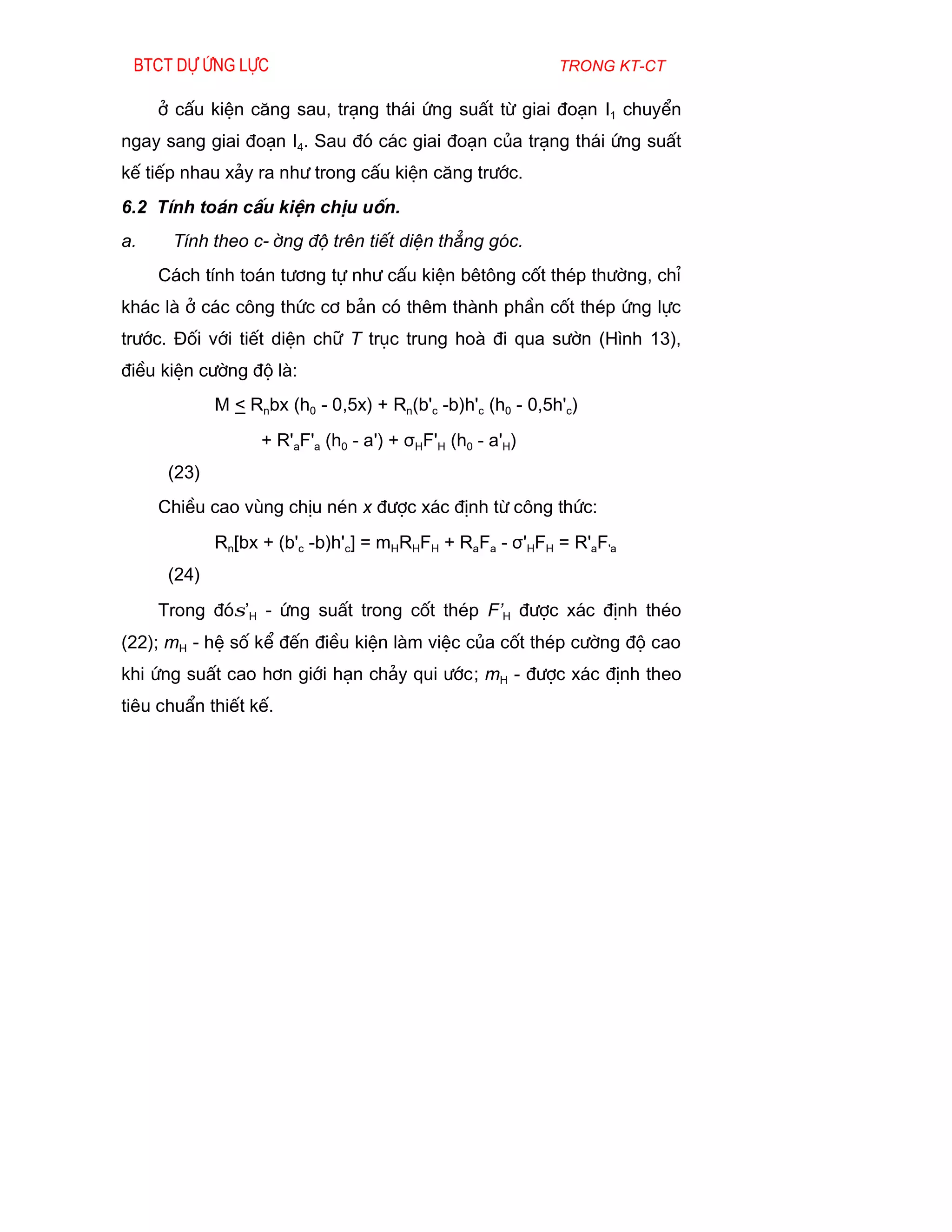 Btct dù øng lùc                                            trong kt-ct

     ë cÊu kiÖn c¨ng sau, tr¹ng th¸i øng suÊt tõ giai ®o¹n I1 chuyÓn
ngay sang giai ®o¹n I4. Sau ®ã c¸c giai ®o¹n cña tr¹ng th¸i øng suÊt
kÕ tiÕp nhau x¶y ra nh­ trong cÊu kiÖn c¨ng tr­íc.
6.2 TÝnh to¸n cÊu kiÖn chÞu uèn.
a.    TÝnh theo c-êng ®é trªn tiÕt diÖn th¼ng gãc.
     C¸ch tÝnh to¸n t­¬ng tù nh­ cÊu kiÖn bªt«ng cèt thÐp th­êng, chØ
kh¸c lµ ë c¸c c«ng thøc c¬ b¶n cã thªm thµnh phÇn cèt thÐp øng lùc
tr­íc. §èi víi tiÕt diÖn ch÷ T trôc trung hoµ ®i qua s­ên (H×nh 13),
®iÒu kiÖn c­êng ®é lµ:
             M < Rnbx (h0 - 0,5x) + Rn(b'c -b)h'c (h0 - 0,5h'c)
                   + R'aF'a (h0 - a') + σHF'H (h0 - a'H)
      (23)
     ChiÒu cao vïng chÞu nÐn x ®­îc x¸c ®Þnh tõ c«ng thøc:
             Rn[bx + (b'c -b)h'c] = mHRHFH + RaFa - σ'HFH = R'aF'a
      (24)
     Trong ®ãσ’H - øng suÊt trong cèt thÐp F’H ®­îc x¸c ®Þnh thÐo
(22); mH - hÖ sè kÓ ®Õn ®iÒu kiÖn lµm viÖc cña cèt thÐp c­êng ®é cao
khi øng suÊt cao h¬n giíi h¹n ch¶y qui ­íc; mH - ®­îc x¸c ®Þnh theo
tiªu chuÈn thiÕt kÕ.
 