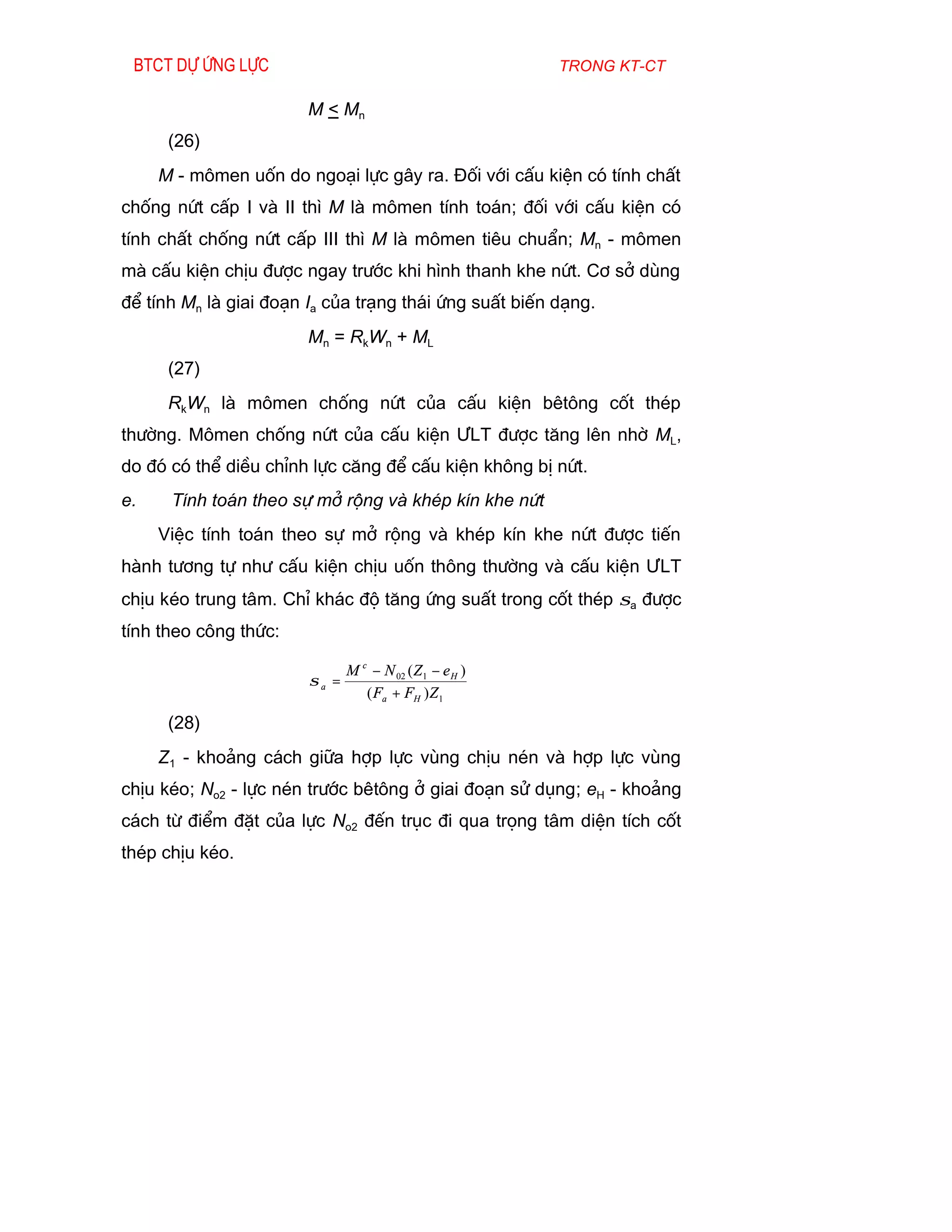 Btct dù øng lùc                                          trong kt-ct

                        M < Mn
      (26)
     M - m«men uèn do ngo¹i lùc g©y ra. §èi víi cÊu kiÖn cã tÝnh chÊt
chèng nøt cÊp I vµ II th× M lµ m«men tÝnh to¸n; ®èi víi cÊu kiÖn cã
tÝnh chÊt chèng nøt cÊp III th× M lµ m«men tiªu chuÈn; Mn - m«men
mµ cÊu kiÖn chÞu ®­îc ngay tr­íc khi h×nh thanh khe nøt. C¬ së dïng
®Ó tÝnh Mn lµ giai ®o¹n Ia cña tr¹ng th¸i øng suÊt biÕn d¹ng.
                        Mn = RkWn + ML
      (27)
      RkWn lµ m«men chèng nøt cña cÊu kiÖn bªt«ng cèt thÐp
th­êng. M«men chèng nøt cña cÊu kiÖn ¦LT ®­îc t¨ng lªn nhê ML,
do ®ã cã thÓ diÒu chØnh lùc c¨ng ®Ó cÊu kiÖn kh«ng bÞ nøt.
e.    TÝnh to¸n theo sù më réng vµ khÐp kÝn khe nøt
     ViÖc tÝnh to¸n theo sù më réng vµ khÐp kÝn khe nøt ®­îc tiÕn
hµnh t­¬ng tù nh­ cÊu kiÖn chÞu uèn th«ng th­êng vµ cÊu kiÖn ¦LT
chÞu kÐo trung t©m. ChØ kh¸c ®é t¨ng øng suÊt trong cèt thÐp σa ®­îc
tÝnh theo c«ng thøc:

                               M c − N 02 ( Z 1 − e H )
                        σa =
                                  ( Fa + FH ) Z 1

      (28)
     Z1 - kho¶ng c¸ch gi÷a hîp lùc vïng chÞu nÐn vµ hîp lùc vïng
chÞu kÐo; No2 - lùc nÐn tr­íc bªt«ng ë giai ®o¹n sö dông; eH - kho¶ng
c¸ch tõ ®iÓm ®Æt cña lùc No2 ®Õn trôc ®i qua träng t©m diÖn tÝch cèt
thÐp chÞu kÐo.
 