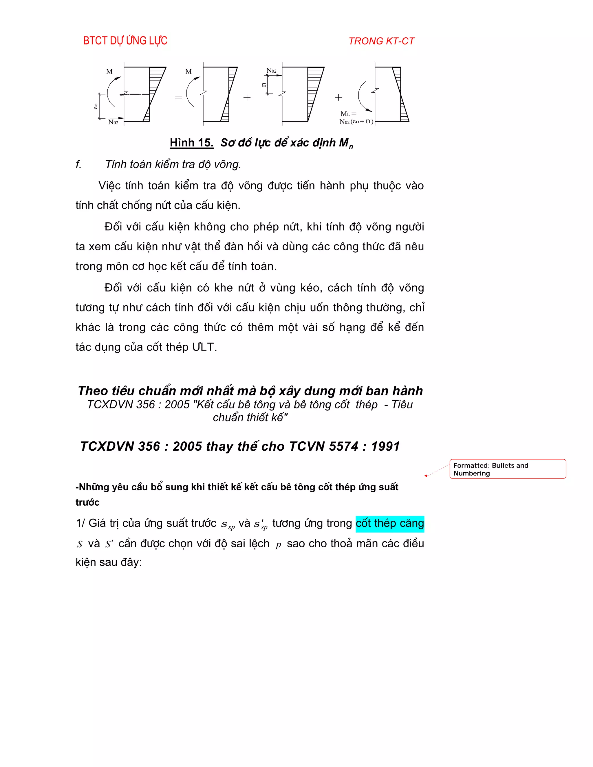 Btct dù øng lùc                                       trong kt-ct


           m                m                 N02




                                             rl
      eo
                        =                +             +
                                                        ml =
           N02                                          N02 (eo + rl )


                       H×nh 15. S¬ ®å lùc ®Ó x¸c ®Þnh M n
f.         TÝnh to¸n kiÓm tra ®é vâng.
       ViÖc tÝnh to¸n kiÓm tra ®é vâng ®­îc tiÕn hµnh phô thuéc vµo
tÝnh chÊt chèng nøt cña cÊu kiÖn.
           §èi víi cÊu kiÖn kh«ng cho phÐp nøt, khi tÝnh ®é vâng ng­êi
ta xem cÊu kiÖn nh­ vËt thÓ ®µn håi vµ dïng c¸c c«ng thøc ®· nªu
trong m«n c¬ häc kÕt cÊu ®Ó tÝnh to¸n.
           §èi víi cÊu kiÖn cã khe nøt ë vïng kÐo, c¸ch tÝnh ®é vâng
t­¬ng tù nh­ c¸ch tÝnh ®èi víi cÊu kiÖn chÞu uèn th«ng th­êng, chØ
kh¸c lµ trong c¸c c«ng thøc cã thªm mét vµi sè h¹ng ®Ó kÓ ®Õn
t¸c dông cña cèt thÐp ¦LT.


Theo tiªu chuÈn míi nhÊt mµ bé x©y dung míi ban hµnh
     TCXDVN 356 : 2005 "KÕt cÊu bª t«ng vµ bª t«ng cèt thÐp - Tiªu
                           chuÈn thiÕt kÕ"

 TCXDVN 356 : 2005 thay thÕ cho TCVN 5574 : 1991
                                                                           Formatted: Bullets and
                                                                           Numbering

-Nh÷ng yªu cÇu bæ sung khi thiÕt kÕ kÕt cÊu bª t«ng cèt thÐp øng suÊt
tr­íc

1/ Gi¸ trÞ cña øng suÊt tr­íc σ sp vµ σ sp t­¬ng øng trong cèt thÐp c¨ng
                                        ′

S vµ S ′ cÇn ®­îc chän víi ®é sai lÖch p sao cho tho¶ m·n c¸c ®iÒu
kiÖn sau ®©y:
 